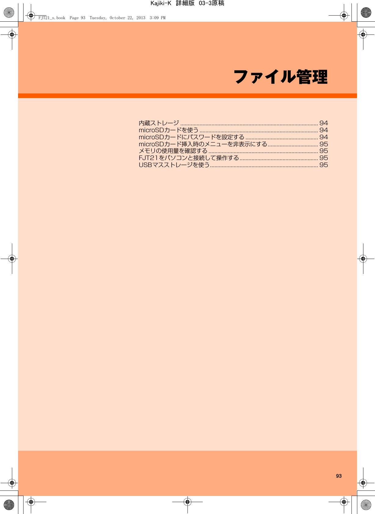 93ファイル管理内蔵ストレージ ............................................................................................. 94microSDカードを使う ................................................................................ 94microSDカードにパスワードを設定する ................................................. 94microSDカード挿入時のメニューを非表示にする.................................. 95メモリの使用量を確認する .......................................................................... 95FJT21をパソコンと接続して操作する..................................................... 95USBマスストレージを使う......................................................................... 95FJT21_s.book  Page 93  Tuesday, October 22, 2013  3:09 PMKajiki-K　詳細版　03-3原稿
