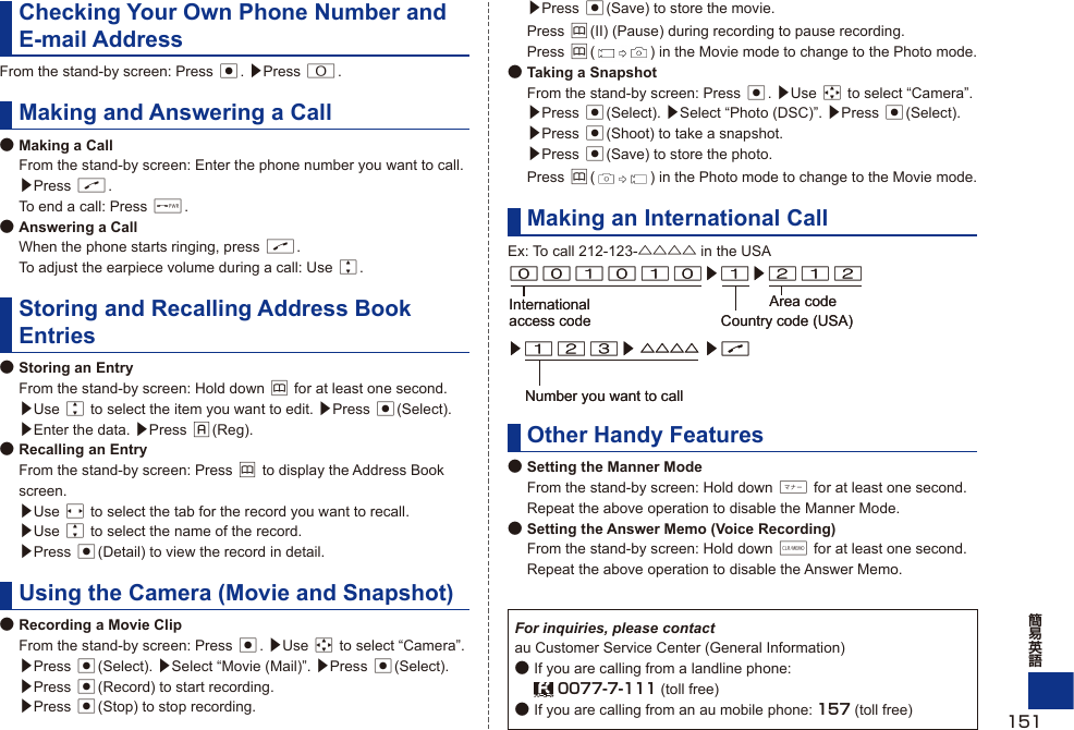 Checking Your Own Phone Number and E-mail AddressFrom the stand-by screen: Press c. ▶Press 0.Making and Answering a Call● Making a Call  From the stand-by screen: Enter the phone number you want to call. ▶Press N.  To end a call: Press F.● Answering a Call  When the phone starts ringing, press N.  To adjust the earpiece volume during a call: Use j.Storing and Recalling Address Book Entries● Storing an Entry  From the stand-by screen: Hold down &amp; for at least one second.  ▶Use j to select the item you want to edit. ▶Press c(Select).  ▶Enter the data. ▶Press %(Reg).● Recalling an Entry  From the stand-by screen: Press &amp; to display the Address Book screen.  ▶Use s to select the tab for the record you want to recall.  ▶Use j to select the name of the record.  ▶Press c(Detail) to view the record in detail.Using the Camera (Movie and Snapshot)● Recording a Movie Clip  From the stand-by screen: Press c. ▶Use a to select “Camera”. ▶Press c(Select). ▶Select “Movie (Mail)”. ▶Press c(Select).  ▶Press c(Record) to start recording.  ▶Press c(Stop) to stop recording.  ▶Press c(Save) to store the movie. Press &amp;(II) (Pause) during recording to pause recording. Press &amp;() in the Movie mode to change to the Photo mode.● Taking a Snapshot  From the stand-by screen: Press c. ▶Use a to select “Camera”. ▶Press c(Select). ▶Select “Photo (DSC)”. ▶Press c(Select). ▶Press c(Shoot) to take a snapshot.  ▶Press c(Save) to store the photo. Press &amp;() in the Photo mode to change to the Movie mode.Making an International CallEx: To call 212-123-△△△△ in the USAOther Handy Features● Setting the Manner Mode  From the stand-by screen: Hold down + for at least one second.  Repeat the above operation to disable the Manner Mode.● Setting the Answer Memo (Voice Recording)  From the stand-by screen: Hold down C for at least one second.  Repeat the above operation to disable the Answer Memo.For inquiries, please contactau Customer Service Center (General Information)● If you are calling from a landline phone:   0077-7-111 (toll free)● If you are calling from an au mobile phone: 157 (toll free)001010▶1▶212International access code Country code (USA)Area code▶123▶ △△△△ ▶NNumber you want to call001010▶1▶212International access code Country code (USA)Area code▶123▶ △△△△ ▶NNumber you want to call151