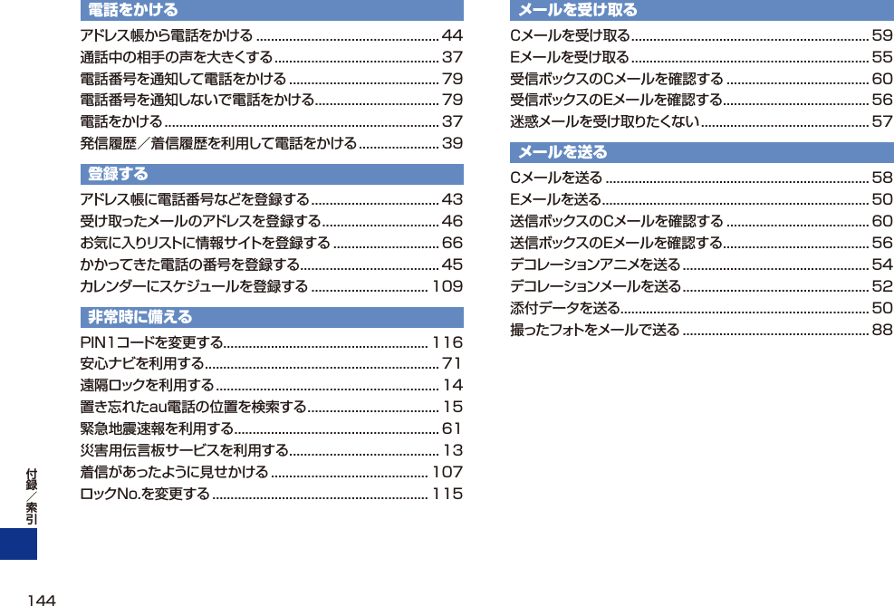 電話をかけるアドレス帳から電話をかける ..................................................44通話中の相手の声を大きくする ............................................. 37電話番号を通知して電話をかける ......................................... 79電話番号を通知しないで電話をかける .................................. 79電話をかける ........................................................................... 37発信履歴／着信履歴を利用して電話をかける ...................... 39登録するアドレス帳に電話番号などを登録する ................................... 43受け取ったメールのアドレスを登録する ................................ 46お気に入りリストに情報サイトを登録する ............................. 66かかってきた電話の番号を登録する ...................................... 45カレンダーにスケジュールを登録する ................................ 109非常時に備えるPIN1コードを変更する ........................................................ 116安心ナビを利用する ................................................................71遠隔ロックを利用する ............................................................. 14置き忘れたau電話の位置を検索する .................................... 15緊急地震速報を利用する ........................................................ 61災害用伝言板サービスを利用する ......................................... 13着信があったように見せかける ........................................... 107ロックNo.を変更する ........................................................... 115メールを受け取るCメールを受け取る ................................................................. 59Eメールを受け取る ................................................................. 55受信ボックスのCメールを確認する ....................................... 60受信ボックスのEメールを確認する ........................................ 56迷惑メールを受け取りたくない .............................................. 57メールを送るCメールを送る ........................................................................ 58Eメールを送る ......................................................................... 50送信ボックスのCメールを確認する ....................................... 60送信ボックスのEメールを確認する ........................................ 56デコレーションアニメを送る ................................................... 54デコレーションメールを送る ................................................... 52添付データを送る .................................................................... 50撮ったフォトをメールで送る ................................................... 88144