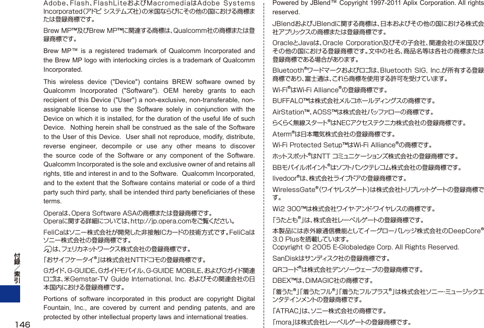 Adobe、Flash、FlashLiteおよびMacromediaはAdobe  Systems Incorporated（アドビ システムズ社）の米国ならびにその他の国における商標または登録商標です。Brew MP™及びBrew MP™に関連する商標は、Qualcomm社の商標または登録商標です。Brew MP™ is a registered trademark of Qualcomm Incorporated and the Brew MP logo with interlocking circles is a trademark of Qualcomm Incorporated.This wireless device (&quot;Device&quot;) contains BREW software owned by Qualcomm Incorporated (&quot;Software&quot;). OEM hereby grants to each recipient of this Device (&quot;User&quot;) a non-exclusive, non-transferable, non-assignable license to use the Software solely in conjunction with the Device on which it is installed, for the duration of the useful life of such Device.  Nothing herein shall be construed as the sale of the Software to the User of this Device.  User shall not reproduce, modify, distribute, reverse engineer, decompile or use any other means to discover the source code of the Software or any component of the Software.  Qualcomm Incorporated is the sole and exclusive owner of and retains all rights, title and interest in and to the Software.  Qualcomm Incorporated, and to the extent that the Software contains material or code of a third party such third party, shall be intended third party beneficiaries of these terms.Operaは、Opera Software ASAの商標または登録商標です。Operaに関する詳細については、http://jp.opera.comをご覧ください。FeliCaはソニー株式会社が開発した非接触ICカードの技術方式です。FeliCaはソニー株式会社の登録商標です。 は 、フェリカネットワークス株式会社の登録商標です。「おサイフケータイ®」は株式会社NTTドコモの登録商標です。Gガイド、G-GUIDE、Gガイドモバイル、G-GUIDE MOBILE、およびGガイド関連ロゴは、米Gemstar-TV Guide International, Inc. およびその関連会社の日本国内における登録商標です。Portions of software incorporated in this product are copyright Digital Fountain, Inc., are covered by current and pending patents, and are protected by other intellectual property laws and international treaties.Powered by JBlend™ Copyright 1997-2011 Aplix Corporation. All rights reserved.JBlendおよびJBlendに関する商標は、日本およびその他の国における株式会社アプリックスの商標または登録商標です。OracleとJavaは、Oracle Corporation及びその子会社、関連会社の米国及びその他の国における登録商標です。文中の社名、商品名等は各社の商標または登録商標である場合があります。Bluetooth®ワードマークおよびロゴは、Bluetooth  SIG, Inc.が所有する登録商標であり、富士通は、これら商標を使用する許可を受けています。Wi-Fi®はWi-Fi Alliance®の登録商標です。BUFFALO™は株式会社メルコホールディングスの商標です。AirStation™、AOSS™は株式会社バッファローの商標です。らくらく無 線 スタ ート®はNECアクセステクニカ株式会社の登録商標です。Aterm®は日本電気株式会社の登録商標です。Wi-Fi Protected Setup™はWi-Fi Alliance®の商標です。ホットスポット®はNTT コミュニケーションズ株式会社の登録商標です。BBモバイルポイント®はソフトバンクテレコム株式会社の登録商標です。livedoor®は、株式会社ライブドアの登録商標です。WirelessGate®（ワイヤレスゲート）は株式会社トリプレットゲートの登録商標です。Wi2 300™は株式会社ワイヤ・アンド・ワイヤレスの商標です。「うたとも®」は、株式会社レーベルゲートの登録商標です。本製品には赤外線通信機能としてイーグローバレッジ株式会社のDeepCore®3.0 Plusを搭載しています。 Copyright © 2005 E-Globaledge Corp. All Rights Reserved.SanDiskはサンディスク社の登録商標です。QRコード®は株式会社デンソーウェーブの登録商標です。DBEX™は、DiMAGIC社の商標です。「着うた®」「着うたフル®」「着うたフルプラス®」は株式会社ソニー・ミュー ジックエンタテインメントの登録商標です。「ATRAC」は、ソニー株式会社の商標です。「mora」は株式会社レーベルゲートの登録商標です。146