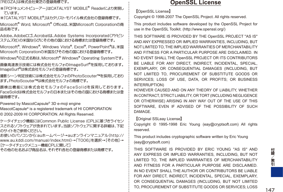 「REGZA」は株式会社東芝の登録商標です。※ 「PCドキュメントビューアー 」はCATALYST MOBILE® Readerにより実現しています。※「CATALYST MOBILE®」はカタリスト・モバイル株式会社の登録商標です。Microsoft® Word, Microsoft® Oﬃ  ceは、米国Microsoft Corporationの商品名称です。Adobe、Adobeロゴ、Acrobatは、Adobe Systems Incorporated（アドビシステムズ社）の米国ならびにその他の国における商標または登録商標です。Microsoft®, Windows®, Windows Vista®, Excel®, PowerPoint®は、米国Microsoft Corporationの米国及びその他の国における登録商標です。Windows®の正式名称は、Microsoft® Windows® Operating Systemです。画像高速表示技術には株式会社モルフォのImageSurf®を採用しております。ImageSurf®は株式会社モルフォの登録商標です。撮影シーン判定技術には株式会社モルフォのPhotoScouter™を採用しております。PhotoScouter™は株式会社モルフォの商標です。顔検出機能には株式会社モルフォのFaceSolidを採用しております。FaceSolidは株式会社モルフォの日本またはその他の国における商標または登録商標です。Powered by MascotCapsule® 3D e-moji engine MascotCapsule® is a registered trademark of HI CORPORATION © 2002-2009 HI CORPORATION. All Rights Reserved.ケータイチェック機能にはCommon Public License (CPL)に基づきライセンスされるソフトウェアが含まれています。当該ソフトウェアに関する詳細は、下記のサイトをご参照ください。お使いのパソコンから：auホームページ→auオンラインマニュアル（http://www.au.kddi.com/manual/index.html）→「T006」を選択→［その他］→［ケータイチェックメニュー機能CPLに関して］その他の社名および商品名は、それぞれ各社の登録商標または商標です。OpenSSL License【OpenSSL License】Copyright © 1998-2007 The OpenSSL Project. All rights reserved.This product includes software developed by the OpenSSL Project for use in the OpenSSL Toolkit. (http://www.openssl.org/)THIS SOFTWARE IS PROVIDED BY THE OpenSSL PROJECT &apos;&apos;AS IS&apos;&apos; AND ANY EXPRESSED OR IMPLIED WARRANTIES, INCLUDING, BUT NOT LIMITED TO, THE IMPLIED WARRANTIES OF MERCHANTABILITY AND FITNESS FOR A PARTICULAR PURPOSE ARE DISCLAIMED. IN NO EVENT SHALL THE OpenSSL PROJECT OR ITS CONTRIBUTORS BE LIABLE FOR ANY DIRECT, INDIRECT, INCIDENTAL, SPECIAL, EXEMPLARY, OR CONSEQUENTIAL DAMAGES (INCLUDING, BUT NOT LIMITED TO, PROCUREMENT OF SUBSTITUTE GOODS OR SERVICES; LOSS OF USE, DATA, OR PROFITS; OR BUSINESS INTERRUPTION)HOWEVER CAUSED AND ON ANY THEORY OF LIABILITY, WHETHER IN CONTRACT, STRICT LIABILITY, OR TORT (INCLUDING NEGLIGENCE OR OTHERWISE) ARISING IN ANY WAY OUT OF THE USE OF THIS SOFTWARE, EVEN IF ADVISED OF THE POSSIBILITY OF SUCH DAMAGE.【Original SSLeay License】Copyright © 1995-1998 Eric Young (eay@cryptsoft.com) All rights reserved.This product includes cryptographic software written by Eric Young(eay@cryptsoft.com)THIS SOFTWARE IS PROVIDED BY ERIC YOUNG &apos;&apos;AS IS&apos;&apos; AND ANY EXPRESS OR IMPLIED WARRANTIES, INCLUDING, BUT NOT LIMITED TO, THE IMPLIED WARRANTIES OF MERCHANTABILITY AND FITNESS FOR A PARTICULAR PURPOSE ARE DISCLAIMED. IN NO EVENT SHALL THE AUTHOR OR CONTRIBUTORS BE LIABLE FOR ANY DIRECT, INDIRECT, INCIDENTAL, SPECIAL, EXEMPLARY, OR CONSEQUENTIAL DAMAGES (INCLUDING, BUT NOT LIMITED TO, PROCUREMENT OF SUBSTITUTE GOODS OR SERVICES; LOSS  147