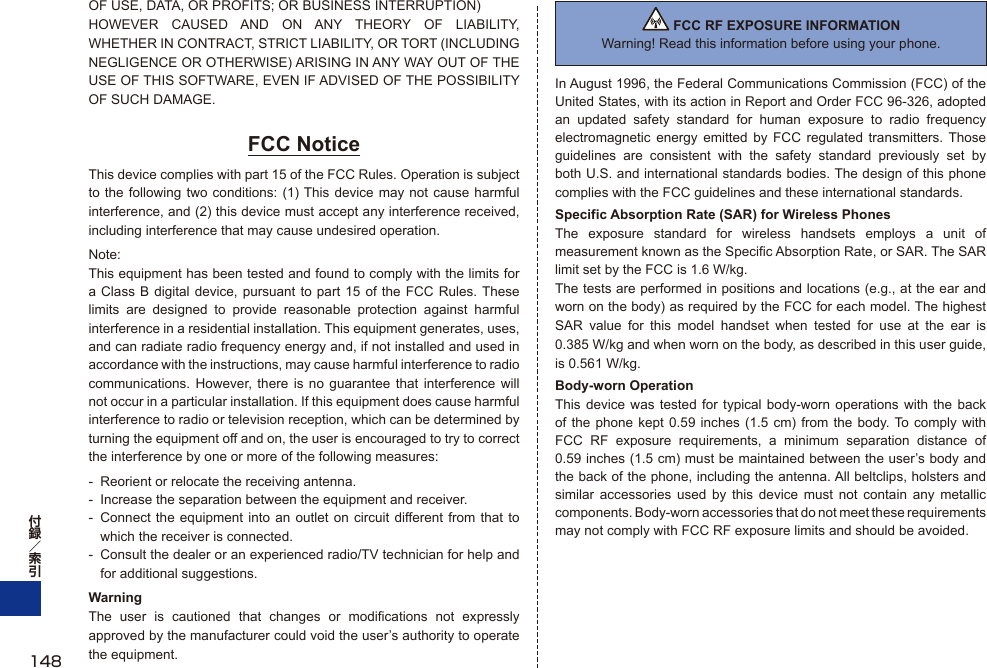 OF USE, DATA, OR PROFITS; OR BUSINESS INTERRUPTION)HOWEVER CAUSED AND ON ANY THEORY OF LIABILITY, WHETHER IN CONTRACT, STRICT LIABILITY, OR TORT (INCLUDING NEGLIGENCE OR OTHERWISE) ARISING IN ANY WAY OUT OF THE USE OF THIS SOFTWARE, EVEN IF ADVISED OF THE POSSIBILITY OF SUCH DAMAGE.FCC NoticeThis device complies with part 15 of the FCC Rules. Operation is subject to the following two conditions: (1) This device may not cause harmful interference, and (2) this device must accept any interference received, including interference that may cause undesired operation.Note:This equipment has been tested and found to comply with the limits for a Class B digital device, pursuant to part 15 of the FCC Rules. These limits are designed to provide reasonable protection against harmful interference in a residential installation. This equipment generates, uses, and can radiate radio frequency energy and, if not installed and used in accordance with the instructions, may cause harmful interference to radio communications. However, there is no guarantee that interference will not occur in a particular installation. If this equipment does cause harmful interference to radio or television reception, which can be determined by turning the equipment off and on, the user is encouraged to try to correct the interference by one or more of the following measures:-  Reorient or relocate the receiving antenna.-  Increase the separation between the equipment and receiver.-  Connect the equipment into an outlet on circuit different from that to which the receiver is connected.-  Consult the dealer or an experienced radio/TV technician for help and for additional suggestions.WarningThe user is cautioned that changes or modifications not expressly approved by the manufacturer could void the user’s authority to operate the equipment. FCC RF EXPOSURE INFORMATIONWarning! Read this information before using your phone.In August 1996, the Federal Communications Commission (FCC) of the United States, with its action in Report and Order FCC 96-326, adopted an updated safety standard for human exposure to radio frequency electromagnetic energy emitted by FCC regulated transmitters. Those guidelines are consistent with the safety standard previously set by both U.S. and international standards bodies. The design of this phone complies with the FCC guidelines and these international standards.Specific Absorption Rate (SAR) for Wireless PhonesThe exposure standard for wireless handsets employs a unit of measurement known as the Specific Absorption Rate, or SAR. The SAR limit set by the FCC is 1.6 W/kg.The tests are performed in positions and locations (e.g., at the ear and worn on the body) as required by the FCC for each model. The highest SAR value for this model handset when tested for use at the ear is 0.385 W/kg and when worn on the body, as described in this user guide, is 0.561 W/kg.Body-worn OperationThis device was tested for typical body-worn operations with the back of the phone kept 0.59 inches (1.5 cm) from the body. To comply with FCC RF exposure requirements, a minimum separation distance of 0.59 inches (1.5 cm) must be maintained between the user’s body and the back of the phone, including the antenna. All beltclips, holsters and similar accessories used by this device must not contain any metallic components. Body-worn accessories that do not meet these requirements may not comply with FCC RF exposure limits and should be avoided.148