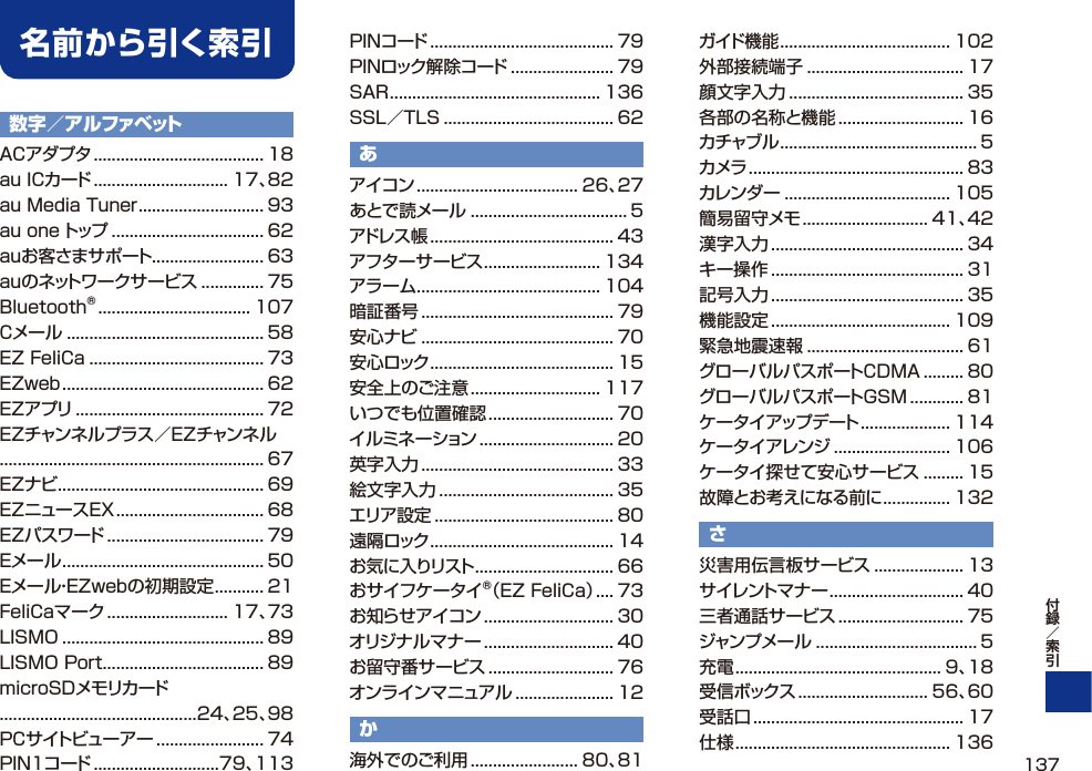 数字／アルファベットACアダプタ ...................................... 18au ICカード .............................. 17、82au Media Tuner ............................ 93au one トップ .................................. 62auお客さまサポート......................... 63auのネットワークサービス .............. 75Bluetooth® .................................. 107Cメール ............................................ 58EZ FeliCa ....................................... 73EZweb ............................................. 62EZアプリ .......................................... 72EZチャンネルプラス／EZチャンネル........................................................... 67EZナビ .............................................. 69EZニュースEX ................................. 68EZパスワード ................................... 79Eメール ............................................. 50Eメール・EZwebの初期設定 ........... 21FeliCaマーク ........................... 17、73LISMO ............................................. 89LISMO Port .................................... 89microSDメモリカード............................................24、25、98PCサイトビューアー ........................ 74PIN1コード ............................79、113PINコード ......................................... 79PINロック解除コード ....................... 79SAR ............................................... 136SSL／TLS ...................................... 62あアイコン .................................... 26、27あとで読メール ................................... 5アドレス帳 ......................................... 43アフターサービス .......................... 134アラーム ......................................... 104暗証番号 ........................................... 79安心ナビ ........................................... 70安心ロック ......................................... 15安全上のご注意 ............................. 117いつでも位置確認 ............................ 70イルミネーション .............................. 20英字入力 ........................................... 33絵文字入力 ....................................... 35エリア設定 ........................................ 80遠隔ロック ......................................... 14お気に入りリスト ............................... 66おサイフケータイ®（EZ FeliCa） .... 73お知らせアイコン ............................. 30オリジナルマナー ............................. 40お留守番サービス ............................ 76オンラインマニュアル ...................... 12か海外でのご利用 ........................ 80、81ガイド機能 ...................................... 102外部接続端子 ................................... 17顔文字入力 ....................................... 35各部の名称と機能 ............................ 16カチャブル ............................................ 5カメラ ................................................ 83カレンダー ..................................... 105簡易留守メモ ............................ 41、42漢字入力 ........................................... 34キー操作 ........................................... 31記号入力 ........................................... 35機能設定 ........................................ 109緊急地震速報 ................................... 61グローバルパスポートCDMA ......... 80グローバルパスポートGSM ............ 81ケータイアップデート .................... 114ケータイアレンジ .......................... 106ケータイ探せて安心サービス ......... 15故障とお考えになる前に ............... 132さ災害用伝言板サービス .................... 13サイレントマナー .............................. 40三者通話サービス ............................ 75ジャンプメール .................................... 5充電 .............................................. 9、18受信ボックス ............................. 56、60受話口 ............................................... 17仕様 ................................................ 136名前から引く索引137