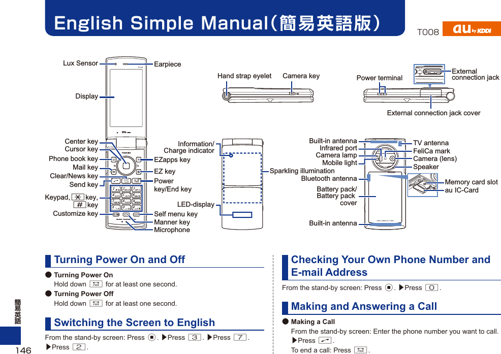 English Simple Manual（簡易英語版）Turning Power On and Off● Turning Power On Hold down F for at least one second.● Turning Power Off Hold down F for at least one second.Switching the Screen to EnglishFrom the stand-by screen: Press c. ▶Press 3. ▶Press 7. ▶Press 2.Checking Your Own Phone Number and E-mail AddressFrom the stand-by screen: Press c. ▶Press 0.Making and Answering a Call● Making a Call  From the stand-by screen: Enter the phone number you want to call. ▶Press N.  To end a call: Press F.DisplayCenter keyCursor keyPhone book keyCustomize keyMail keyClear/News keySend keyKeypad,*key,#keyMicrophoneEZapps keyEZ keyPower key/End keyManner keySelf menu keyLED-displayMemory card slotExternal connection jack coverPower terminalExternal connection jackCamera (lens)Infrared portCamera keyMobile lightSparkling illuminationCamera lamp FeliCa markSpeakerBattery pack/Battery pack coverBuilt-in antenna TV antennaBuilt-in antennaBluetooth antennaHand strap eyeletInformation/Charge indicatorau IC-CardEarpieceLux Sensor146T008