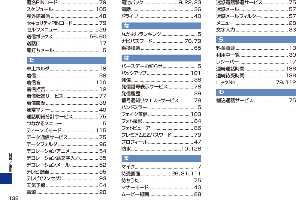 署名PINコード ................................. 79スケジュール .................................. 105赤外線通信 ....................................... 48セキュリティPINコード ..................... 79セルフメニュー ................................. 29送信ボックス ............................. 56、60送話口 ............................................... 17即打ちメール ....................................... 5た卓上ホルダ ........................................ 18着信 ................................................... 38着信音 ............................................ 110着信拒否 ........................................... 12着信転送サービス ............................ 77着信履歴 ........................................... 39通常マナー ....................................... 40通話明細分計サービス .................... 75つながるメニュー ................................ 5ティーンズモード ........................... 115データ通信サービス ......................... 75データフォルダ ................................. 96デコレーションアニメ ....................... 54デコレーション絵文字入力 ............... 35デコレーションメール ....................... 52テレビ録画 ........................................ 95テレビ（ワンセグ）.............................. 93天気予報 ........................................... 64電源 ................................................... 20電池パック .............................9、22、23電話 ................................................... 36ドライブ ............................................. 40ななかよしランキング ............................. 5ナビパスワード ......................... 70、79乗換検索 ........................................... 65はバースデーお知らせ ............................ 5バックアップ ................................... 101発信 ................................................... 36発信番号表示サービス .................... 78発信履歴 ........................................... 39番号通知リクエストサービス ........... 78ハンドミラー ........................................ 5フェイク着信 .................................. 103フォト撮影 ......................................... 84フォトビューアー ............................... 86プレミアムEZパスワード ................. 79プロフィール ..................................... 47防水 .........................................10、128まマイク ................................................ 17待受画面 .........................26、31、111待ちうた ............................................ 75マナーモード ..................................... 40ムービー録画 .................................... 88迷惑電話撃退サービス .................... 75迷惑メール ........................................ 57迷惑メールフィルター ...................... 57メニュー ............................................ 28文字入力 ........................................... 33ら料金照会 ........................................... 13利用中一覧 ....................................... 30レシーバー ........................................ 17連続通話時間 ................................ 136連続待受時間 ................................ 136ロックNo. ................................79、112わ割込通話サービス ............................ 75138