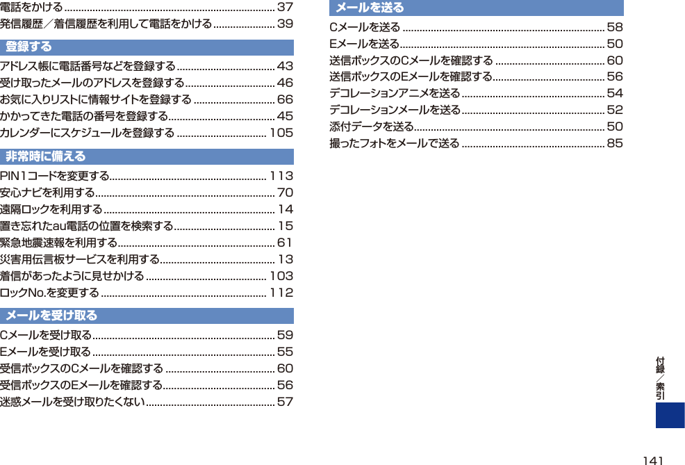 電話をかける ........................................................................... 37発信履歴／着信履歴を利用して電話をかける ...................... 39登録するアドレス帳に電話番号などを登録する ................................... 43受け取ったメールのアドレスを登録する ................................ 46お気に入りリストに情報サイトを登録する ............................. 66かかってきた電話の番号を登録する ...................................... 45カレンダーにスケジュールを登録する ................................ 105非常時に備えるPIN1コードを変更する ........................................................ 113安心ナビを利用する ................................................................70遠隔ロックを利用する ............................................................. 14置き忘れたau電話の位置を検索する .................................... 15緊急地震速報を利用する ........................................................ 61災害用伝言板サービスを利用する ......................................... 13着信があったように見せかける ........................................... 103ロックNo.を変更する ........................................................... 112メールを受け取るCメールを受け取る ................................................................. 59Eメールを受け取る ................................................................. 55受信ボックスのCメールを確認する ....................................... 60受信ボックスのEメールを確認する ........................................ 56迷惑メールを受け取りたくない .............................................. 57メールを送るCメールを送る ........................................................................ 58Eメールを送る ......................................................................... 50送信ボックスのCメールを確認する ....................................... 60送信ボックスのEメールを確認する ........................................ 56デコレーションアニメを送る ................................................... 54デコレーションメールを送る ................................................... 52添付データを送る .................................................................... 50撮ったフォトをメールで送る ................................................... 85141