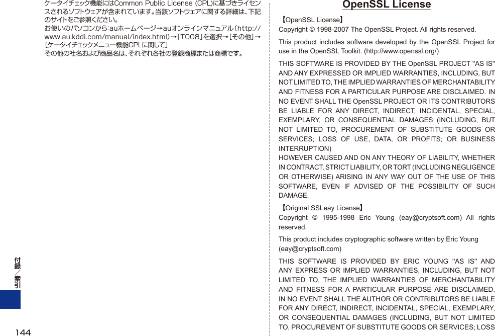 ケータイチェック機能にはCommon Public License (CPL)に基づきライセンスされるソフトウェアが含まれています。当該ソフトウェアに関する詳細は、下記のサイトをご参照ください。お使いのパソコンから：auホームページ→auオンラインマニュアル（http://www.au.kddi.com/manual/index.html）→「T008」を選択→［その他］→［ケータイチェックメニュー機能CPLに関して］その他の社名および商品名は、それぞれ各社の登録商標または商標です。OpenSSL License【OpenSSL License】Copyright © 1998-2007 The OpenSSL Project. All rights reserved.This product includes software developed by the OpenSSL Project for use in the OpenSSL Toolkit. (http://www.openssl.org/)THIS SOFTWARE IS PROVIDED BY THE OpenSSL PROJECT &apos;&apos;AS IS&apos;&apos; AND ANY EXPRESSED OR IMPLIED WARRANTIES, INCLUDING, BUT NOT LIMITED TO, THE IMPLIED WARRANTIES OF MERCHANTABILITY AND FITNESS FOR A PARTICULAR PURPOSE ARE DISCLAIMED. IN NO EVENT SHALL THE OpenSSL PROJECT OR ITS CONTRIBUTORS BE LIABLE FOR ANY DIRECT, INDIRECT, INCIDENTAL, SPECIAL, EXEMPLARY, OR CONSEQUENTIAL DAMAGES (INCLUDING, BUT NOT LIMITED TO, PROCUREMENT OF SUBSTITUTE GOODS OR SERVICES; LOSS OF USE, DATA, OR PROFITS; OR BUSINESS INTERRUPTION)HOWEVER CAUSED AND ON ANY THEORY OF LIABILITY, WHETHER IN CONTRACT, STRICT LIABILITY, OR TORT (INCLUDING NEGLIGENCE OR OTHERWISE) ARISING IN ANY WAY OUT OF THE USE OF THIS SOFTWARE, EVEN IF ADVISED OF THE POSSIBILITY OF SUCH DAMAGE.【Original SSLeay License】Copyright © 1995-1998 Eric Young (eay@cryptsoft.com) All rights reserved.This product includes cryptographic software written by Eric Young(eay@cryptsoft.com)THIS SOFTWARE IS PROVIDED BY ERIC YOUNG &apos;&apos;AS IS&apos;&apos; AND ANY EXPRESS OR IMPLIED WARRANTIES, INCLUDING, BUT NOT LIMITED TO, THE IMPLIED WARRANTIES OF MERCHANTABILITY AND FITNESS FOR A PARTICULAR PURPOSE ARE DISCLAIMED. IN NO EVENT SHALL THE AUTHOR OR CONTRIBUTORS BE LIABLE FOR ANY DIRECT, INDIRECT, INCIDENTAL, SPECIAL, EXEMPLARY, OR CONSEQUENTIAL DAMAGES (INCLUDING, BUT NOT LIMITED TO, PROCUREMENT OF SUBSTITUTE GOODS OR SERVICES; LOSS 144
