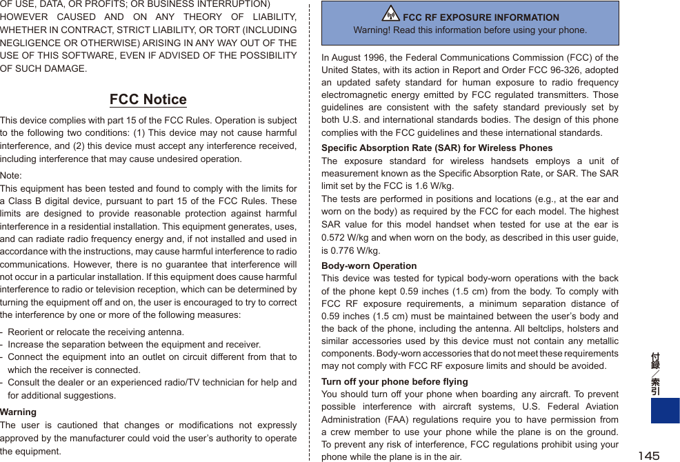 OF USE, DATA, OR PROFITS; OR BUSINESS INTERRUPTION)HOWEVER CAUSED AND ON ANY THEORY OF LIABILITY, WHETHER IN CONTRACT, STRICT LIABILITY, OR TORT (INCLUDING NEGLIGENCE OR OTHERWISE) ARISING IN ANY WAY OUT OF THE USE OF THIS SOFTWARE, EVEN IF ADVISED OF THE POSSIBILITY OF SUCH DAMAGE.FCC NoticeThis device complies with part 15 of the FCC Rules. Operation is subject to the following two conditions: (1) This device may not cause harmful interference, and (2) this device must accept any interference received, including interference that may cause undesired operation.Note:This equipment has been tested and found to comply with the limits for a Class B digital device, pursuant to part 15 of the FCC Rules. These limits are designed to provide reasonable protection against harmful interference in a residential installation. This equipment generates, uses, and can radiate radio frequency energy and, if not installed and used in accordance with the instructions, may cause harmful interference to radio communications. However, there is no guarantee that interference will not occur in a particular installation. If this equipment does cause harmful interference to radio or television reception, which can be determined by turning the equipment off and on, the user is encouraged to try to correct the interference by one or more of the following measures:-  Reorient or relocate the receiving antenna.-  Increase the separation between the equipment and receiver.-  Connect the equipment into an outlet on circuit different from that to which the receiver is connected.-  Consult the dealer or an experienced radio/TV technician for help and for additional suggestions.WarningThe user is cautioned that changes or modifications not expressly approved by the manufacturer could void the user’s authority to operate the equipment. FCC RF EXPOSURE INFORMATIONWarning! Read this information before using your phone.In August 1996, the Federal Communications Commission (FCC) of the United States, with its action in Report and Order FCC 96-326, adopted an updated safety standard for human exposure to radio frequency electromagnetic energy emitted by FCC regulated transmitters. Those guidelines are consistent with the safety standard previously set by both U.S. and international standards bodies. The design of this phone complies with the FCC guidelines and these international standards.Specific Absorption Rate (SAR) for Wireless PhonesThe exposure standard for wireless handsets employs a unit of measurement known as the Specific Absorption Rate, or SAR. The SAR limit set by the FCC is 1.6 W/kg.The tests are performed in positions and locations (e.g., at the ear and worn on the body) as required by the FCC for each model. The highest SAR value for this model handset when tested for use at the ear is 0.572 W/kg and when worn on the body, as described in this user guide, is 0.776 W/kg.Body-worn OperationThis device was tested for typical body-worn operations with the back of the phone kept 0.59 inches (1.5 cm) from the body. To comply with FCC RF exposure requirements, a minimum separation distance of 0.59 inches (1.5 cm) must be maintained between the user’s body and the back of the phone, including the antenna. All beltclips, holsters and similar accessories used by this device must not contain any metallic components. Body-worn accessories that do not meet these requirements may not comply with FCC RF exposure limits and should be avoided.Turn off your phone before flyingYou should turn off your phone when boarding any aircraft. To prevent possible interference with aircraft systems, U.S. Federal Aviation Administration (FAA) regulations require you to have permission from a crew member to use your phone while the plane is on the ground. To prevent any risk of interference, FCC regulations prohibit using your phone while the plane is in the air. 145
