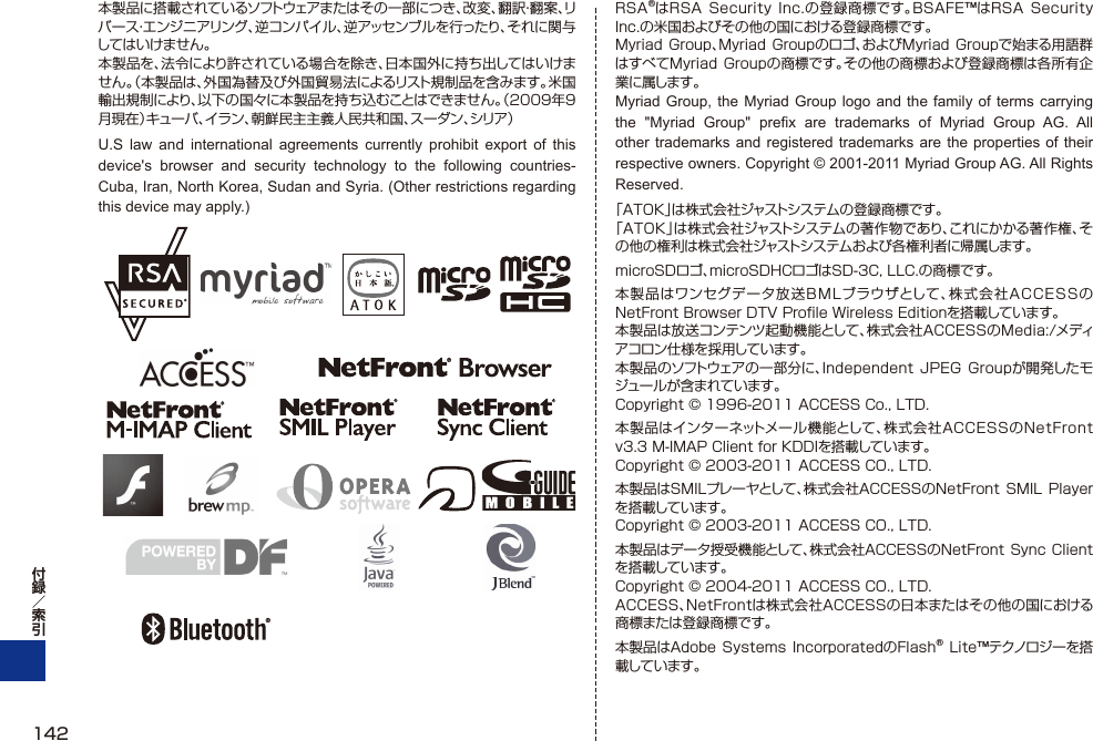本製品に搭載されているソフトウェアまたはその一部につき、改変、翻訳・翻案、リバース・エンジニアリング、逆コンパイル、逆アッセンブルを行ったり、それに関与してはいけません。本製品を、法令により許されている場合を除き、日本国外に持ち出してはいけません。（本製品は、外国為替及び外国貿易法によるリスト規制品を含みます。米国輸出規制により、以下の国々に本製品を持ち込むことはできません。（2009年9月現在）キューバ、イラン、朝鮮民主主義人民共和国、スーダン、シリア）U.S law and international agreements currently prohibit export of this device&apos;s browser and security technology to the following countries-Cuba, Iran, North Korea, Sudan and Syria. (Other restrictions regarding this device may apply.)RSA®はRSA Security  Inc.の登録商標です。BSAFE™はRSA Security Inc.の米国およびその他の国における登録商標です。Myriad Group、Myriad Groupのロゴ、およびMyriad  Groupで始まる用語群はすべてMyriad Groupの商標です。その他の商標および登録商標は各所有企業に属します。Myriad Group, the Myriad Group logo and the family of terms carrying the &quot;Myriad Group&quot; prefix are trademarks of Myriad Group AG. All other trademarks and registered trademarks are the properties of their respective owners. Copyright © 2001-2011 Myriad Group AG. All Rights Reserved.「ATOK」は株式会社ジャストシステムの登録商標です。「ATOK」は株式会社ジャストシステムの著作物であり、これにかかる著作権、その他の権利は株式会社ジャストシステムおよび各権利者に帰属します。microSDロゴ、microSDHCロゴはSD-3C, LLC.の商標です。本製品はワンセグデータ放送BMLブラウザとして、株式会社ACCESSのNetFront Browser DTV Proﬁ le Wireless Editionを搭載しています。本製品は放送コンテンツ起動機能として、株式会社ACCESSのMedia:/メディアコロン仕様を採用しています。本製品のソフトウェアの一部分に、Independent JPEG  Groupが開発したモジュールが含まれています。Copyright © 1996-2011 ACCESS Co., LTD.本製品はインターネットメー ル 機 能として 、株式会社ACCESSのNetFront v3.3 M-IMAP Client for KDDIを搭載しています。Copyright © 2003-2011 ACCESS CO., LTD.本製品はSMILプレーヤとして、株式会社ACCESSのNetFront SMIL Playerを搭載しています。Copyright © 2003-2011 ACCESS CO., LTD.本製品はデータ授受機能として、株式会社ACCESSのNetFront Sync  Clientを搭載しています。Copyright © 2004-2011 ACCESS CO., LTD.ACCESS、NetFrontは株式会社ACCESSの日本またはその他の国における商標または登録商標です。本製品はAdobe Systems IncorporatedのFlash® Lite™テクノロジーを搭載しています。142