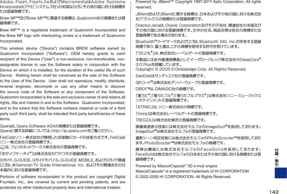 Adobe、Flash、FlashLiteおよびMacromediaはAdobe  Systems Incorporated（アドビ システムズ社）の米国ならびにその他の国における商標または登録商標です。Brew MP™及びBrew MP™に関連する商標は、Qualcomm社の商標または登録商標です。Brew MP™ is a registered trademark of Qualcomm Incorporated and the Brew MP logo with interlocking circles is a trademark of Qualcomm Incorporated.This wireless device (&quot;Device&quot;) contains BREW software owned by Qualcomm Incorporated (&quot;Software&quot;). OEM hereby grants to each recipient of this Device (&quot;User&quot;) a non-exclusive, non-transferable, non-assignable license to use the Software solely in conjunction with the Device on which it is installed, for the duration of the useful life of such Device.  Nothing herein shall be construed as the sale of the Software to the User of this Device.  User shall not reproduce, modify, distribute, reverse engineer, decompile or use any other means to discover the source code of the Software or any component of the Software.  Qualcomm Incorporated is the sole and exclusive owner of and retains all rights, title and interest in and to the Software.  Qualcomm Incorporated, and to the extent that the Software contains material or code of a third party such third party, shall be intended third party beneficiaries of these terms.Operaは、Opera Software ASAの商標または登録商標です。Operaに関する詳細については、http://jp.opera.comをご覧ください。FeliCaはソニー株式会社が開発した非接触ICカードの技術方式です。FeliCaはソニー株式会社の登録商標です。 は 、フェリカネットワークス株式会社の登録商標です。「おサイフケータイ®」は株式会社NTTドコモの登録商標です。Gガイド、G-GUIDE、Gガイドモバイル、G-GUIDE MOBILE、およびGガイド関連ロゴは、米Gemstar-TV Guide International, Inc. およびその関連会社の日本国内における登録商標です。Portions of software incorporated in this product are copyright Digital Fountain, Inc., are covered by current and pending patents, and are protected by other intellectual property laws and international treaties.Powered by JBlend™ Copyright 1997-2011 Aplix Corporation. All rights reserved.JBlendおよびJBlendに関する商標は、日本およびその他の国における株式会社アプリックスの商標または登録商標です。OracleとJavaは、Oracle Corporation及びその子会社、関連会社の米国及びその他の国における登録商標です。文中の社名、商品名等は各社の商標または登録商標である場合があります。Bluetooth®ワードマークおよびロゴは、Bluetooth  SIG, Inc.が所有する登録商標であり、富士通は、これら商標を使用する許可を受けています。「うたとも®」は、株式会社レーベルゲートの登録商標です。本製品には赤外線通信機能としてイーグローバレッジ株式会社のDeepCore®3.0 Plusを搭載しています。 Copyright © 2005 E-Globaledge Corp. All Rights Reserved.SanDiskはサンディスク社の登録商標です。QRコード®は株式会社デンソーウェーブの登録商標です。DBEX™は、DiMAGIC社の商標です。「着うた®」「着うたフル®」「着うたフルプラス®」は株式会社ソニー・ミュージックエンタテインメントの登録商標です。「ATRAC」は、ソニー株式会社の商標です。「mora」は株式会社レーベルゲートの登録商標です。「REGZA」は株式会社東芝の登録商標です。画像高速表示技術には株式会社モルフォのImageSurf®を採用しております。ImageSurf®は株式会社モルフォの登録商標です。撮影シーン判定技術には株式会社モルフォのPhotoScouter™を採用しております。PhotoScouter™は株式会社モルフォの商標です。顔検出機能には株式会社モルフォのFaceSolidを採用しております。FaceSolidは株式会社モルフォの日本またはその他の国における商標または登録商標です。Powered by MascotCapsule® 3D e-moji engine MascotCapsule® is a registered trademark of HI CORPORATION © 2002-2009 HI CORPORATION. All Rights Reserved.143