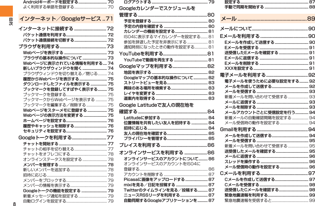 8Androidキーボードを設定する ............................ 70よく利用する単語を登録する ................................ 70インターネット／Googleサービス ..71インターネットに接続する ...........................72パケット通信を利用する........................................ 72パケット通信接続を切断する ................................ 72ブラウザを利用する ....................................... 73Webページを表示する .......................................... 73ブラウザの基本的な操作について ........................ 73Webページに表示されている情報を利用する .... 74新しいブラウザウィンドウを開く ........................ 74ブラウザウィンドウを切り替える／閉じる ......... 74履歴からWebページを表示する ........................... 75ダウンロードしたファイルを表示する ................ 75ブックマークを登録してすばやく表示する ......... 75ブックマークを登録する........................................ 75ブックマークからWebページを表示する ........... 75ブックマークを編集する／削除する .................... 75Webページをスターメモに登録する ................... 75Webページの表示方法を変更する ....................... 75ホームページを設定する........................................ 76履歴やキャッシュを削除する ................................ 76セキュリティを設定する........................................ 76Googleトークを利用する .............................77チャットを開始する ............................................... 77チャットの相手を切り替える ................................ 77チャットをオフレコにする .................................... 78オンラインステータスを設定する ........................ 78メンバーを管理する ............................................... 78新しいメンバーを追加する .................................... 78招待に応じる ........................................................... 78メンバーをブロックする........................................ 79メンバーの情報を表示する .................................... 79Googleトークの機能を設定する ......................... 79新着メッセージ通知を設定する ............................ 79自動ログインを設定する........................................ 79ログアウトする ....................................................... 79Googleカレンダーでスケジュールを 管理する ..........................................................80予定を登録する ....................................................... 80予定の内容を確認する ........................................... 80カレンダーの機能を設定する ................................ 81IS04に表示するマイカレンダーを設定する ....... 81参加を辞退した予定を非表示にする .................... 81通知時刻になったときの動作を設定する............. 81YouTubeを利用する.....................................81YouTubeで動画を再生する ................................. 81Googleマップを利用する .............................82地図を表示する ....................................................... 82Googleマップの基本的な操作について .............. 82ストリートビューを見る........................................ 83興味のある場所を検索する .................................... 83レイヤを変更する ................................................... 83道案内を取得する ................................................... 83Google Latitudeで友人の現在地を 確認する ..........................................................84Latitudeに参加する .............................................. 84位置情報を共有したい友人を招待する ................ 84招待に応じる ........................................................... 84友人の現在地を確認する........................................ 85プライバシーを管理する........................................ 85プレイスを利用する ....................................... 86オンラインサービスを利用する ................... 86オンラインサービスのアカウントについて ......... 86オンラインサービスのアカウントをIS04に 登録する................................................................... 86アカウントを削除する ........................................... 87Picasaに画像をアップロードする ...................... 87mixiを見る／日記を投稿する ............................... 87Twitterのタイムラインを見る／投稿する.......... 87ニュースRSSリーダを利用する ........................... 87自動同期するGoogleアプリケーションを .......... 87設定する................................................................... 87手動で同期を開始する ........................................... 88メール ...................................................89メールについて...............................................90Eメールを利用する ........................................ 90Eメールを作成して送信する ................................. 90Eメールを受信する ................................................ 91送受信したEメールを確認する ............................. 91Eメールに返信する ................................................ 91Eメールを削除する ................................................ 91XXXを設定する ...................................................... 91電子メールを利用する ...................................92電子メールを使うために必要な設定をする ......... 92メールを作成して送信する .................................... 92メールを受信する ................................................... 93新着メールを問い合わせて受信する .................... 93メールに返信する ................................................... 93メールを削除する ................................................... 93メールアカウントごとに受信設定を行う............. 94新着メールの自動確認間隔を設定する ................ 94メール受信時の動作を設定する ............................ 94Gmailを利用する ........................................... 94メールを作成して送信する .................................... 94メールを受信する ................................................... 95新着メールを問い合わせて受信する .................... 95送受信したメールを確認する ................................ 95メールに返信する ................................................... 96スレッドを操作する ............................................... 96メール受信時の動作を設定する ............................ 96Cメールを利用する........................................97Cメールを作成して送信する................................. 97Cメールを受信する ................................................ 98送受信したCメールを確認する ............................. 98緊急地震速報を利用する........................................ 99緊急地震速報を受信すると .................................... 99