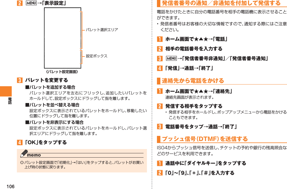 106󱈢 M→「表示設定」  《パレット設定画面》󱈤  パレットを変更する■パレットを追加する場合パレット選択エリアを左右にフリックし、追加したいパレットをホールドして、設定ボックスにドラッグして指を離します。■パレットを並べ替える場合設定ボックスに表示されているパレットをホールドし、移動したい位置にドラッグして指を離します。■パレットを非表示にする場合設定ボックスに表示されているパレットをホールドし、パレット選択エリアにドラッグして指を離します。󱈦 「OK」をタップする◎ パレット設定画面で「初期化」→「はい」をタップすると、パレットがお買い上げ時の状態に戻ります。パレット選択エリア設定ボックス発信者番号の通知／非通知を付加して発信する電話をかけたときに自分の電話番号を相手の電話機に表示させることができます。• 発信者番号はお客様の大切な情報ですので、通知する際にはご注意ください。󱈠  ホーム画面で★▲★→「電話」󱈢  相手の電話番号を入力する󱈤 M→「発信者番号非通知」／「発信者番号通知」󱈦 「発信」→通話→「終了」連絡先から電話をかける󱈠  ホーム画面で★▲★→「連絡先」連絡先画面が表示されます。󱈢  発信する相手をタップする•  発信する相手をホールドし、ポップアップメニューから電話をかけることもできます。󱈤  電話番号をタップ→通話→「終了」プッシュ信号（DTMF）を送信するIS04からプッシュ信号を送信し、チケットの予約や銀行の残高照会などのサービスを利用できます。󱈠  通話中に「ダイヤルキー」をタップする󱈢 「0」∼「9」、「＊」、「＃」を入力する