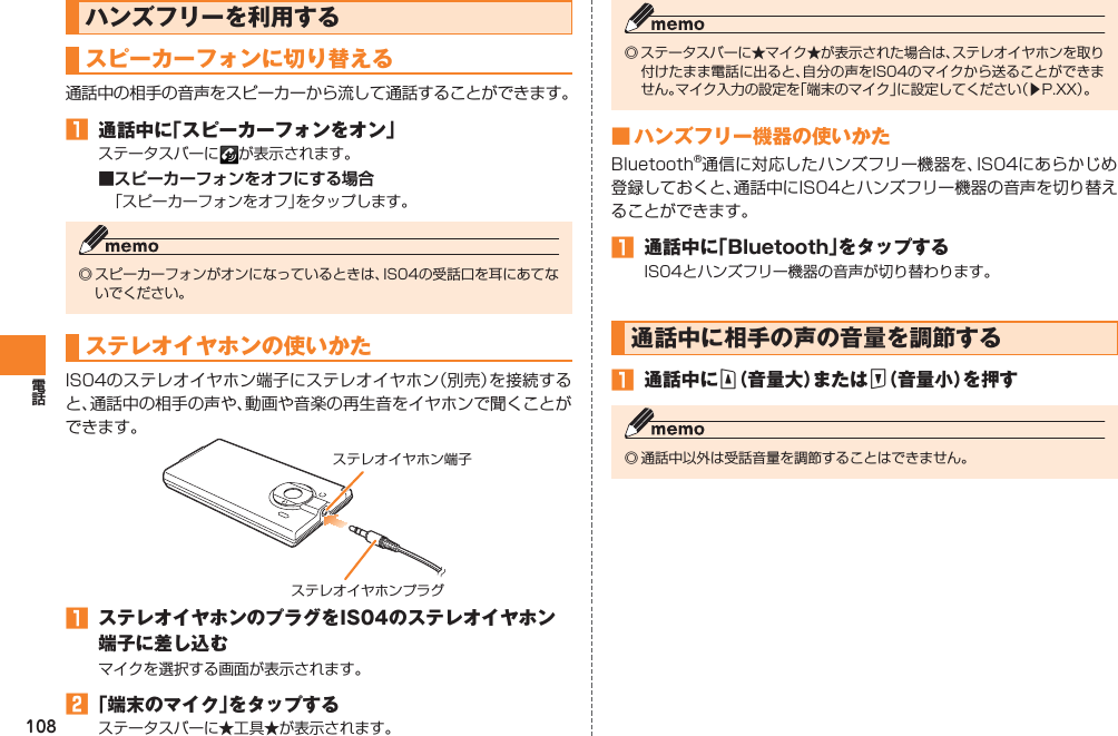108ハンズフリーを利用するスピーカーフォンに切り替える通話中の相手の音声をスピーカーから流して通話することができます。󱈠  通話中に「スピーカーフォンをオン」ステータスバーに が表示されます。■スピーカーフォンをオフにする場合「スピーカーフォンをオフ」をタップします。◎ スピーカーフォンがオンになっているときは、IS04の受話口を耳にあてないでください。ステレオイヤホンの使いかたIS04のステレオイヤホン端子にステレオイヤホン（別売）を接続すると、通話中の相手の声や、動画や音楽の再生音をイヤホンで聞くことができます。󱈠  ステレオイヤホンのプラグをIS04のステレオイヤホン端子に差し込むマイクを選択する画面が表示されます。󱈢 「端末のマイク」をタップするステータスバーに★工具★が表示されます。ステレオイヤホンプラグステレオイヤホン端子◎ ステータスバーに★マイク★が表示された場合は、ステレオイヤホンを取り付けたまま電話に出ると、自分の声をIS04のマイクから送ることができません。マイク入力の設定を「端末のマイク」に設定してください（▶P.XX）。■ ハンズフリー機器の使いかたBluetooth®通信に対応したハンズフリー機器を、IS04にあらかじめ登録しておくと、通話中にIS04とハンズフリー機器の音声を切り替えることができます。󱈠  通話中に「Bluetooth」をタップするIS04とハンズフリー機器の音声が切り替わります。通話中に相手の声の音量を調節する󱈠  通話中にE（音量大）またはF（音量小）を押す◎ 通話中以外は受話音量を調節することはできません。