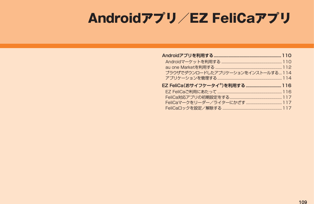 109Androidアプリを利用する .............................................................110Androidマーケットを利用する ...........................................................110au one Marketを利用する ................................................................. 112ブラウザでダウンロードしたアプリケーションをインストールする ...114アプリケーションを管理する ............................................................... 114EZ FeliCa（おサイフケータイ®）を利用する ................................ 116EZ FeliCaご利用にあたって ............................................................... 116FeliCa対応アプリの初期設定をする ...................................................117FeliCaマークをリーダー／ライターにかざす ...................................117FeliCaロックを設定／解除する ..........................................................117Androidアプリ／EZ FeliCaアプリ