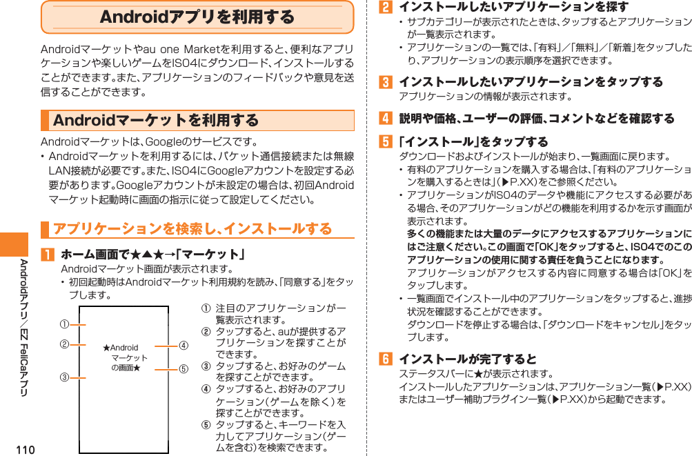 110Android EZ FeliCaAndroidアプリを利用するAndroidマーケットやau one Marketを利用すると、便利なアプリケーションや楽しいゲームをIS04にダウンロード、インストールすることができます。また、アプリケーションのフィードバックや意見を送信することができます。Androidマーケットを利用するAndroidマーケットは、Googleのサービスです。• Androidマーケットを利用するには、パケット通信接続または無線LAN接続が必要です。また、IS04にGoogleアカウントを設定する必要があります。Googleアカウントが未設定の場合は、初回Androidマーケット起動時に画面の指示に従って設定してください。アプリケーションを検索し、インストールする󱈠  ホーム画面で★▲★→「マーケット」Androidマーケット画面が表示されます。•  初回起動時はAndroidマーケット利用規約を読み、「同意する」をタップします。① 注目のアプリケーションが一覧表示されます。②  タップすると、auが提供するアプリケーションを探すことができます。③  タップすると、お好みのゲームを探すことができます。④  タップすると、お好みのアプリケーション（ゲームを除く）を探すことができます。⑤  タップすると、キーワードを入力してアプリケーション（ゲームを含む）を検索できます。③①②⑤④★Androidマーケットの画面★󱈢  インストールしたいアプリケーションを探す•  サブカテゴリーが表示されたときは、タップするとアプリケーションが一覧表示されます。•  アプリケーションの一覧では、「有料」／「無料」／「新着」をタップしたり、アプリケーションの表示順序を選択できます。󱈤  インストールしたいアプリケーションをタップするアプリケーションの情報が表示されます。󱈦  説明や価格、ユーザーの評価、コメントなどを確認する󱈨 「インストール」をタップするダウンロードおよびインストールが始まり、一覧画面に戻ります。• 有料のアプリケーションを購入する場合は、「有料のアプリケーションを購入するときは」（▶P.XX）をご参照ください。• アプリケーションがIS04のデータや機能にアクセスする必要がある場合、そのアプリケーションがどの機能を利用するかを示す画面が表示されます。 多くの機能または大量のデータにアクセスするアプリケーションにはご注意ください。この画面で「OK」をタップすると、IS04でのこのアプリケーションの使用に関する責任を負うことになります。  アプリケーションがアクセスする内容に同意する場合は「OK」をタップします。•  一覧画面でインストール中のアプリケーションをタップすると、進捗状況を確認することができます。  ダウンロードを停止する場合は、「ダウンロードをキャンセル」をタップします。󱈪  インストールが完了するとステータスバーに★が表示されます。インストールしたアプリケーションは、アプリケーション一覧（▶P.XX）またはユーザー補助プラグイン一覧（▶P.XX）から起動できます。