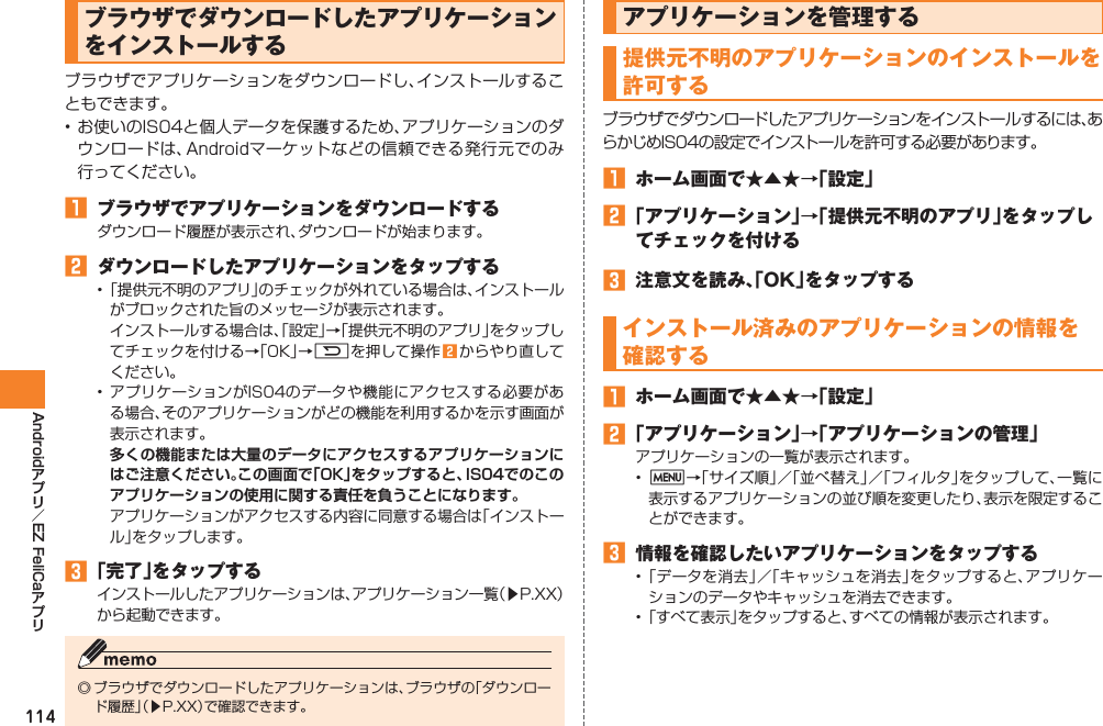 114Android EZ FeliCaブラウザでダウンロードしたアプリケーションをインストールするブラウザでアプリケーションをダウンロードし、インストールすることもできます。• お使いのIS04と個人データを保護するため、アプリケーションのダウンロードは、Androidマーケットなどの信頼できる発行元でのみ行ってください。󱈠  ブラウザでアプリケーションをダウンロードするダウンロード履歴が表示され、ダウンロードが始まります。󱈢  ダウンロードしたアプリケーションをタップする• 「提供元不明のアプリ」のチェックが外れている場合は、インストールがブロックされた旨のメッセージが表示されます。  インストールする場合は、「設定」→「提供元不明のアプリ」をタップしてチェックを付ける→「OK」→Rを押して操作 󱈢 からやり直してください。• アプリケーションがIS04のデータや機能にアクセスする必要がある場合、そのアプリケーションがどの機能を利用するかを示す画面が表示されます。 多くの機能または大量のデータにアクセスするアプリケーションにはご注意ください。この画面で「OK」をタップすると、IS04でのこのアプリケーションの使用に関する責任を負うことになります。  アプリケーションがアクセスする内容に同意する場合は「インストール」をタップします。󱈤 「完了」をタップするインストールしたアプリケーションは、アプリケーション一覧（▶P.XX）から起動できます。◎ ブラウザでダウンロードしたアプリケーションは、ブラウザの「ダウンロード履歴」（▶P.XX）で確認できます。アプリケーションを管理する提供元不明のアプリケーションのインストールを許可するブラウザでダウンロードしたアプリケーションをインストールするには、あらかじめIS04の設定でインストールを許可する必要があります。󱈠  ホーム画面で★▲★→「設定」󱈢 「アプリケーション」→「提供元不明のアプリ」をタップしてチェックを付ける󱈤  注意文を読み、「OK」をタップするインストール済みのアプリケーションの情報を 確認する󱈠  ホーム画面で★▲★→「設定」󱈢 「アプリケーション」→「アプリケーションの管理」アプリケーションの一覧が表示されます。•  M→「サイズ順」／「並べ替え」／「フィルタ」をタップして、一覧に表示するアプリケーションの並び順を変更したり、表示を限定することができます。󱈤  情報を確認したいアプリケーションをタップする• 「データを消去」／「キャッシュを消去」をタップすると、アプリケーションのデータやキャッシュを消去できます。• 「すべて表示」をタップすると、すべての情報が表示されます。