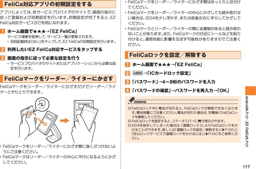 117Android EZ FeliCaFeliCa対応アプリの初期設定をするアプリによっては、各サービスプロバイダのサイトで、画面の指示に従って登録および初期設定を行います。初期設定が完了すると、EZ FeliCa対応サービスがご利用になれます。󱈠  ホーム画面で★▲★→「EZ FeliCa」サービス情報を取得して、サービス一覧が更新されます。•  初回起動時は「はい」をタップして、EZ FeliCaの初期設定を行います。󱈢  利用したいEZ FeliCa対応サービスをタップする󱈤  画面の指示に従って必要な設定を行う• サービスプロバイダのサイトまたはアプリケーションから必要な設定を行います。FeliCaマークをリーダー／ライターにかざすFeliCaマークをリーダー／ライターにかざすだけでリーダー／ライターとやりとりできます。• FeliCaマークをリーダー／ライターにかざす際に強くぶつけないようにご注意ください。• FeliCaマークはリーダー／ライターの中心に平行になるようにかざしてください。• FeliCaマークをリーダー／ライターにかざす際はゆっくりと近付けてください。• FeliCaマークをリーダー／ライターの中心にかざしても読み取れない場合は、IS04を少し浮かす、または前後左右にずらしてかざしてください。• FeliCaマークとリーダー／ライターの間に金属物があると読み取れないことがあります。また、FeliCaマークの付近にシールなどを貼り付けると、通信性能に影響を及ぼす可能性がありますのでご注意ください。FeliCaロックを設定／解除する󱈠  ホーム画面で★▲★→「EZ FeliCa」󱈢 M→「ICカードロック設定」󱈤 「パスワード」→4∼8桁のパスワードを入力󱈦 「パスワードの確認」→パスワードを再入力→「OK」◎ FeliCaロック中に電池が切れると、FeliCaロックが解除できなくなります。電池残量にご注意ください。電池が切れた場合は、充電後にFeliCaロックを解除してください。◎ FeliCaロックを設定すると、ステータスバーに   が表示されます。◎ IS04を紛失してしまった場合は、「遠隔ロック」によりFeliCaロックをかけることができます。詳しくは「遠隔ロックを設定／解除する」（▶P.XX）と「安心ロックサービスで遠隔ロックをかけるには」（▶P.XX）をご参照ください。