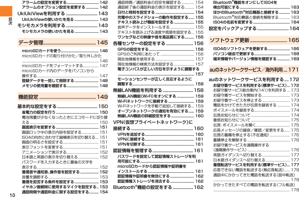 10アラームの設定を変更する ................................. 142アラームのオプション設定を変更する ............. 142UkiUkiViewを利用する ............................143UkiUkiViewの使いかたを見る ......................... 143モシモカメラを利用する ............................143モシモカメラの使いかたを見る ......................... 143データ管理 .........................................145microSDカードを使う....................................... 146microSDカードの取り付けかた／取り外しかた ............................................................................... 146microSDカードをフォーマットする ................ 147microSDカード内のデータをパソコンから 操作する................................................................ 147登録データを一括して削除する ......................... 148メモリの使用量を確認する ................................. 148機能設定 ............................................149基本的な設定をする .................................... 150省電力の設定を行う ............................................ 150電池残量が少なくなったときにエコモードに切り替える ....................................................................... 150画面表示を変更する ............................................ 151画面ロック中の表示内容を設定する ................. 151IS04の向きに合わせて縦横表示を切り替える ... 151画面の明るさを設定する..................................... 151表示フォントを変更する..................................... 151アニメーションで表示する ................................. 152日本語と英語の表示を切り替える ..................... 152パスワードを入力するときに最後の文字を 表示する................................................................ 152着信音や通知音、操作音を設定する ................... 152音量を調節する .................................................... 153着信を拒否する条件を設定する ......................... 153イヤホン接続時に使用するマイクを設定する .. 153通話時間や通話料金に関する設定をする.......... 154通話時間／通話料金の目安を確認する ............. 154通話終了後の通話料金の表示を設定する.......... 154日付と時刻を設定する ........................................ 154充電中のスライドショーの動作を設定する ...... 155テキスト読み上げ機能を設定する ..................... 155音声データをインストールする ......................... 155テキストを読み上げる速度や言語を設定する ... 155ワンセグなどの映像や音を高品質にする.......... 156各種センサーの設定をする ........................156GPSの設定をする ............................................... 156GPSのご利用にあたって ................................... 156現在地情報を使用する ........................................ 157現在地情報の検索方法を設定する ..................... 157電子コンパスが正しい方位を示すように調整する ............................................................................... 157モーションセンサーが正しく反応するように 調整する................................................................ 158無線LAN機能を利用する ...........................158無線LAN機能（Wi-Fi）をオンにする .................. 159Wi-Fiネットワークに接続する ........................... 159Wi-Fiネットワークを手動で追加して接続する ... 159オープンネットワークの通知を有効にする ...... 159無線LAN機能の詳細設定をする ........................ 160VPN（仮想プライベートネットワーク）に 接続する ....................................................... 160VPNを追加する ................................................... 160VPNに接続する ................................................... 161VPNを切断する ................................................... 161認証情報を管理する .................................... 161パスワードを設定して認証情報ストレージを利 用可能にする ........................................................ 161microSDカードから認証情報や証明書を インストールする ................................................ 161認証情報や証明書を無効にする ......................... 162認証情報ストレージを消去する ......................... 162Bluetooth®機能の設定をする .................. 162Bluetooth®機能をオンにしてIS04を 検出可能にする .................................................... 163ほかのBluetooth®対応機器と接続する ........... 163Bluetooth®対応機器と接続を解除する ........... 163IS04の名前を変更する ...................................... 164設定をバックアップする ............................164ソフトウェア更新 .............................165IS04のソフトウェアを更新する ....................... 166パソコン経由で更新する..................................... 168端末情報やバージョン情報を確認する ............. 169auのネットワークサービス／海外利用 ... 171auのネットワークサービスを利用する ....172お留守番サービスを利用する（標準サービス） ... 172お留守番サービス総合案内（141）を利用する ... 173お留守番サービスを開始する ............................. 173お留守番サービスを停止する ............................. 173電話をかけてきた方が伝言を録音する ............. 174ボイスメールを録音する..................................... 174伝言お知らせについて ........................................ 174着信お知らせについて ........................................ 175伝言・ボイスメールを聞く ................................... 175応答メッセージの録音／確認／変更をする ...... 175伝言の蓄積を停止する（不在通知） ..................... 176蓄積停止を解除する ............................................ 176お留守番サービスを遠隔操作する （遠隔操作サービス） ............................................ 176英語ガイダンスへ切り替える ............................. 177日本語ガイダンスへ切り替える ......................... 177着信転送サービスを利用する（標準サービス） ... 177応答できない電話を転送する（無応答転送） ...... 178通話中にかかってきた電話を転送する（話中転送） ............................................................................... 178かかってきたすべての電話を転送する（フル転送） ............................................................................... 178