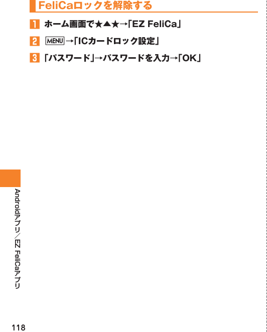 118Android EZ FeliCaFeliCaロックを解除する󱈠  ホーム画面で★▲★→「EZ FeliCa」󱈢 M→「ICカードロック設定」󱈤 「パスワード」→パスワードを入力→「OK」