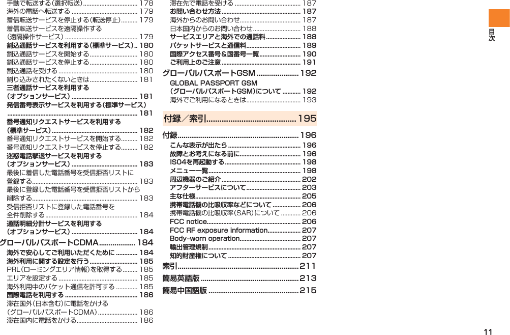 11手動で転送する（選択転送） ................................. 178海外の電話へ転送する ........................................ 179着信転送サービスを停止する（転送停止）.......... 179着信転送サービスを遠隔操作する （遠隔操作サービス） ............................................ 179割込通話サービスを利用する（標準サービス） .. 180割込通話サービスを開始する ............................. 180割込通話サービスを停止する ............................. 180割込通話を受ける ................................................ 180割り込みされたくないときは ............................. 181三者通話サービスを利用する （オプションサービス） ........................................ 181発信番号表示サービスを利用する（標準サービス） ............................................................................... 181番号通知リクエストサービスを利用する （標準サービス） .................................................... 182番号通知リクエストサービスを開始する.......... 182番号通知リクエストサービスを停止する.......... 182迷惑電話撃退サービスを利用する （オプションサービス） ........................................ 183最後に着信した電話番号を受信拒否リストに 登録する................................................................ 183最後に登録した電話番号を受信拒否リストから 削除する................................................................ 183受信拒否リストに登録した電話番号を 全件削除する ........................................................ 184通話明細分計サービスを利用する （オプションサービス） ........................................ 184グローバルパスポートCDMA ...................184海外で安心してご利用いただくために ............. 184海外利用に関する設定を行う ............................. 185PRL（ローミングエリア情報）を取得する ......... 185エリアを設定する ................................................ 185海外利用中のパケット通信を許可する ............. 185国際電話を利用する ............................................ 186滞在国外（日本含む）に電話をかける （グローバルパスポートCDMA） ........................ 186滞在国内に電話をかける..................................... 186滞在先で電話を受ける ........................................ 187お問い合わせ方法 ................................................ 187海外からのお問い合わせ..................................... 187日本国内からのお問い合わせ ............................. 188サービスエリアと海外での通話料 ..................... 188パケットサービスと通信料 ................................. 189国際アクセス番号＆国番号一覧 ......................... 190ご利用上のご注意 ................................................ 191グローバルパスポートGSM ......................192GLOBAL PASSPORT GSM （グローバルパスポートGSM）について ........... 192海外でご利用になるときは ................................. 193付録／索引 .........................................195付録 ...............................................................196こんな表示が出たら ............................................ 196故障とお考えになる前に..................................... 196IS04を再起動する .............................................. 198メニュー一覧 ........................................................ 198周辺機器のご紹介 ................................................ 202アフターサービスについて ................................. 203主な仕様................................................................ 205携帯電話機の比吸収率などについて ................. 206携帯電話機の比吸収率（SAR）について ............ 206FCC notice......................................................... 206FCC RF exposure information .................... 207Body‒worn operation ..................................... 207輸出管理規制 ........................................................ 207知的財産権について ............................................ 207索引 ...............................................................211簡易英語版 ................................................... 213簡易中国語版 ............................................... 215