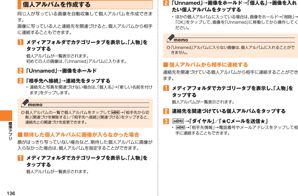 136個人アルバムを作成する同じ人が写っている画像を自動収集して個人アルバムを作成できます。画像に写っている人と連絡先を関連づけると、個人アルバムから相手に連絡することもできます。󱈠  メディアフォルダでカテゴリータブを表示し、「人物」をタップする個人アルバムが一覧表示されます。初めての人の画像は、「Unnamed」アルバムに入ります。󱈢 「Unnamed」→画像をホールド󱈤 「相手先へ接続」→連絡先をタップする• 連絡先と写真を関連づけない場合は、「個人名」→「新しい名前を付けます」をタップします。◎ 個人アルバムの一覧で個人アルバムをタップしてM→「相手先から切断」（関連づけを解除する）／「相手先へ接続」（関連づける）をタップすると、連絡先との関連づけを変更できます。■ 期待した個人アルバムに画像が入らなかった場合顔がはっきり写っていない場合など、期待した個人アルバムに画像が入らなかった場合は、個人アルバムを指定することができます。󱈠  メディアフォルダでカテゴリータブを表示し、「人物」をタップする個人アルバムが一覧表示されます。󱈢 「Unnamed」→画像をホールド→「個人名」→画像を入れたい個人アルバムをタップする•  ほかの個人アルバムに入っている場合は、画像をホールド→「削除」→「OK」をタップして、画像を「Unnamed」に移動してから操作してください。◎ 「Unnamed」アルバムに入らない画像は、個人アルバムに入れることができません。■ 個人アルバムから相手に連絡する連絡先を関連づけている個人アルバムから相手に連絡することができます。󱈠  メディアフォルダでカテゴリータブを表示し、「人物」をタップする個人アルバムが一覧表示されます。󱈢  連絡先を関連づけている個人アルバムをタップする󱈤 M→「ダイヤル」／「★Cメールを送信★」•  M→「相手先情報」→電話番号やメールアドレスをタップして相手に連絡することもできます。