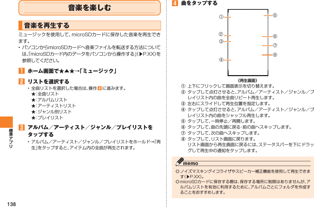 138音楽を楽しむ音楽を再生するミュージックを使用して、microSDカードに保存した音楽を再生できます。•  パソコンからmicroSDカードへ音楽ファイルを転送する方法については、「microSDカード内のデータをパソコンから操作する」（▶P.XX）を参照してください。󱈠  ホーム画面で★▲★→「ミュージック」󱈢  リストを選択する•  全曲リストを選択した場合は、操作 󱈦 に進みます。  ★：全曲リスト  ★：アルバムリスト  ★：アーティストリスト  ★：ジャンル別リスト  ★：プレイリスト󱈤  アルバム／アーティスト／ジャンル／プレイリストをタップする•  アルバム／アーティスト／ジャンル／プレイリストをホールド→「再生」をタップすると、アイテム内の全曲が再生されます。󱈦  曲をタップする《再生画面》①  上下にフリックして画面表示を切り替えます。②  タップして点灯させると、アルバム／アーティスト／ジャンル／プレイリスト内の曲を全曲リピート再生します。③  左右にスライドして再生位置を指定します。④  タップして点灯させると、アルバム／アーティスト／ジャンル／プレイリスト内の曲をシャッフル再生します。⑤  タップして、一時停止／再開します。⑥  タップして、曲の先頭に戻る・前の曲へスキップします。⑦  タップして、次の曲へスキップします。⑧  タップして、リスト画面に戻ります。  リスト画面から再生画面に戻るには、ステータスバーを下にドラッグして再生中の通知をタップします。◎ ノイズマスキングイコライザやスピーカー補正機能を使用して再生できます（▶P.XX）。◎ microSDカードに保存する際は、保存する場所に制限はありませんが、アルバムリストを有効に利用するために、アルバムごとにフォルダを作成することをおすすめします。③①⑤⑦⑧⑥④②