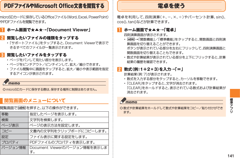 141PDFファイルやMicrosoft Office文書を閲覧するmicroSDカードに保存しているOfficeファイル（Word、Excel、PowerPoint）やPDFファイルを閲覧できます。󱈠  ホーム画面で★▲★→「Document Viewer」󱈢  閲覧したいファイルの種類をタップする• 「サポートファイル」をタップすると、Document  Viewerで表示できるすべてのファイルが一覧表示されます。󱈤  閲覧したいファイルをタップする•  ページをパンして見たい部分を表示します。•  ページをピンチアウト／ピンチインして、拡大／縮小できます。•  ファイル閲覧中に画面をタップすると、拡大／縮小や表示範囲を指定するアイコンが表示されます。◎ microSDカードに保存する際は、保存する場所に制限はありません。閲覧画面のメニューについて閲覧画面でMを押すと、以下の操作ができます。移動 指定したページを表示します。検索 文字列を検索します。ページ表示 ページの表示方法を設定します。コピー 文書内の文字列をクリップボードにコピーします。設定 ファイル表示に関する設定をします。プロパティ PDFファイルのプロパティを表示します。バージョン情報 Document  Viewerのバージョン情報を表示します。電卓を使う電卓を利用して、四則演算（＋、−、×、÷）やパーセント計算、sin()、cos()、tan()などが計算できます。󱈠  ホーム画面で★▲★→「電卓」四則演算画面が表示されます。•  M→「関数機能」／「標準機能」をタップすると、関数画面と四則演算画面を切り替えることができます。  ボタンが表示されている部分を左右にフリックして、四則演算画面と関数画面を切り替えることもできます。•  数式や計算結果が表示されている部分を上下にフリックすると、計算結果の履歴を確認できます。󱈢 数式（例：1＋2＊3）を入力→「＝」計算結果（ 例：7 ）が表示されます。•  数式を入力する部分をタップすると、カーソルを移動できます。• 「CLEAR」をタップすると、文字が消去されます。 「CLEAR」をホールドすると、表示されている数式および計算結果が消去されます。◎ 数式や計算結果をホールドして数式や計算結果をコピー／貼り付けができます。