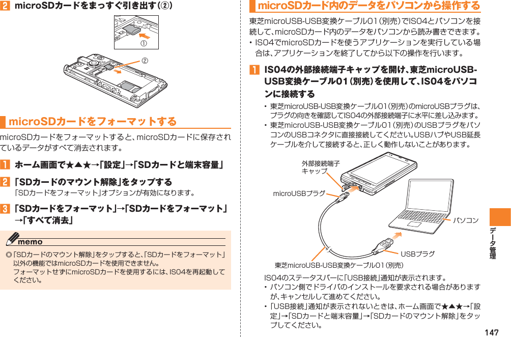 147󱈢  microSDカードをまっすぐ引き出す（②）microSDカードをフォーマットするmicroSDカードをフォーマットすると、microSDカードに保存されているデータがすべて消去されます。󱈠  ホーム画面で★▲★→「設定」→「SDカードと端末容量」󱈢 「SDカードのマウント解除」をタップする「SDカードをフォーマット」オプションが有効になります。󱈤 「SDカードをフォーマット」→「SDカードをフォーマット」→「すべて消去」◎ 「SDカードのマウント解除」をタップすると、「SDカードをフォーマット」以外の機能ではmicroSDカードを使用できません。  フォーマットせずにmicroSDカードを使用するには、IS04を再起動してください。①②microSDカード内のデータをパソコンから操作する東芝microUSB-USB変換ケーブル01（別売）でIS04とパソコンを接続して、microSDカード内のデータをパソコンから読み書きできます。• IS04でmicroSDカードを使うアプリケーションを実行している場合は、アプリケーションを終了してから以下の操作を行います。󱈠  IS04の外部接続端子キャップを開け、東芝microUSB-USB変換ケーブル01（別売）を使用して、IS04をパソコンに接続する•  東芝microUSB-USB変換ケーブル01（別売）のmicroUSBプラグは、プラグの向きを確認してIS04の外部接続端子に水平に差し込みます。•  東芝microUSB-USB変換ケーブル01（別売）のUSBプラグをパソコンのUSBコネクタに直接接続してください。USBハブやUSB延長ケーブルを介して接続すると、正しく動作しないことがあります。IS04のステータスバーに「USB接続」通知が表示されます。• パソコン側でドライバのインストールを要求される場合がありますが、キャンセルして進めてください。• 「USB接続」通知が表示されないときは、ホーム画面で★▲★→「設定」→「SDカードと端末容量」→「SDカードのマウント解除」をタップしてください。microUSBプラグ外部接続端子キャップ東芝microUSB-USB変換ケーブル01（別売）USBプラグパソコン