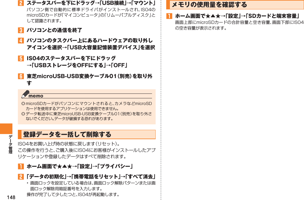 148󱈢 ステータスバーを下にドラッグ→「USB接続」→「マウント」パソコン側で自動的に標準ドライバがインストールされ、IS04のmicroSDカードが「マイコンピュータ」の「リムーバブルディスク」として認識されます。󱈤  パソコンとの通信を終了󱈦  パソコンのタスクバー上にあるハードウェアの取り外しアイコンを選択→「USB大容量記憶装置デバイス」を選択󱈨  IS04のステータスバーを下にドラッグ →「USBストレージをOFFにする」→「OFF」󱈪  東芝microUSB-USB変換ケーブル01（別売）を取り外す◎ microSDカードがパソコンにマウントされると、カメラなどmicroSDカードを使用するアプリケーションは使用できません。◎ データ転送中に東芝microUSB-USB変換ケーブル01（別売）を取り外さないでください。データが破損する恐れがあります。登録データを一括して削除するIS04をお買い上げ時の状態に戻します（リセット）。この操作を行うと、ご購入後にIS04にお客様がインストールしたアプリケーションや登録したデータはすべて削除されます。󱈠  ホーム画面で★▲★→「設定」→「プライバシー」󱈢 「データの初期化」→「携帯電話をリセット」→「すべて消去」•  画面ロックを設定している場合は、画面ロック解除パターンまたは画面ロック解除用暗証番号を入力します。操作が完了して少したつと、IS04が再起動します。メモリの使用量を確認する󱈠  ホーム画面で★▲★→「設定」→「SDカードと端末容量」画面上部にmicroSDカードの合計容量と空き容量、画面下部にIS04の空き容量が表示されます。