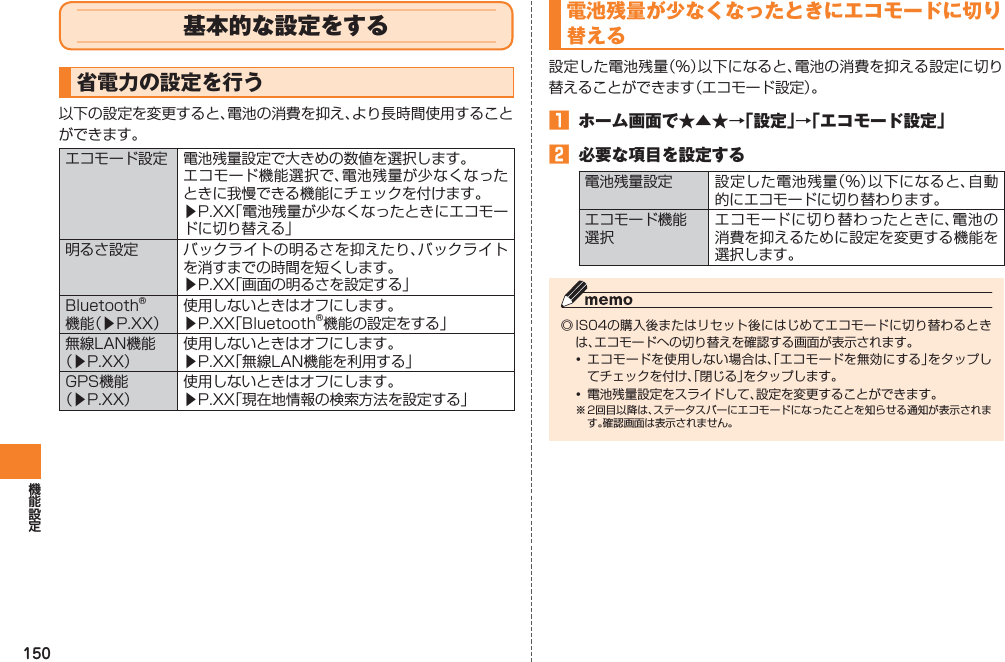 150基本的な設定をする省電力の設定を行う以下の設定を変更すると、電池の消費を抑え、より長時間使用することができます。エコモード設定 電池残量設定で大きめの数値を選択します。エコモード機能選択で、電池残量が少なくなったときに我慢できる機能にチェックを付けます。▶P.XX「電池残量が少なくなったときにエコモードに切り替える」明るさ設定 バックライトの明るさを抑えたり、バックライトを消すまでの時間を短くします。▶P.XX「画面の明るさを設定する」Bluetooth® 機能（▶P.XX）使用しないときはオフにします。▶P.XX「Bluetooth®機能の設定をする」無線LAN機能（▶P.XX）使用しないときはオフにします。▶P.XX「無線LAN機能を利用する」GPS機能 （▶P.XX）使用しないときはオフにします。▶P.XX「現在地情報の検索方法を設定する」電池残量が少なくなったときにエコモードに切り替える設定した電池残量（％）以下になると、電池の消費を抑える設定に切り替えることができます（エコモード設定）。󱈠  ホーム画面で★▲★→「設定」→「エコモード設定」󱈢  必要な項目を設定する電池残量設定 設定した電池残量（％）以下になると、自動的にエコモードに切り替わります。エコモード機能 選択エコモードに切り替わったときに、電池の消費を抑えるために設定を変更する機能を選択します。◎ IS04の購入後またはリセット後にはじめてエコモードに切り替わるときは、エコモードへの切り替えを確認する画面が表示されます。• エコモードを使用しない場合は、「エコモードを無効にする」をタップしてチェックを付け、「閉じる」をタップします。•  電池残量設定をスライドして、設定を変更することができます。※ 2回目以降は、ステータスバーにエコモードになったことを知らせる通知が表示されます。確認画面は表示されません。