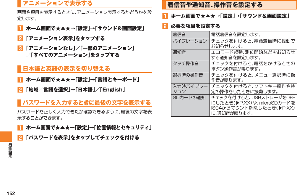 152アニメーションで表示する画面や項目を表示するときに、アニメーション表示するかどうかを設定します。󱈠  ホーム画面で★▲★→「設定」→「サウンド＆画面設定」󱈢 「アニメーション表示」をタップする󱈤 「アニメーションなし」／「一部のアニメーション」 ／「すべてのアニメーション」をタップする日本語と英語の表示を切り替える󱈠  ホーム画面で★▲★→「設定」→「言語とキーボード」󱈢 「地域／言語を選択」→「日本語」／「English」パスワードを入力するときに最後の文字を表示するパスワードを正しく入力できたか確認できるように、最後の文字を表示することができます。󱈠  ホーム画面で★▲★→「設定」→「位置情報とセキュリティ」󱈢 「パスワードを表示」をタップしてチェックを付ける着信音や通知音、操作音を設定する󱈠  ホーム画面で★▲★→「設定」→「サウンド＆画面設定」󱈢  必要な項目を設定する着信音 電話着信音を設定します。バイブレーション チェックを付けると、電話着信時に振動でお知らせします。通知音 エコモード起動、測位開始などをお知らせする通知音を設定します。タッチ操作音 チェックを付けると、電話をかけるときのボタン操作音が鳴ります。選択時の操作音 チェックを付けると、メニュー選択時に操作音が鳴ります。入力時バイブレーションチェックを付けると、ソフトキー操作や特定の操作をしたときに振動します。SDカードの通知 チェックを付けると、USBストレージをOFFにしたとき（▶P.XX）や、microSDカードをIS04からマウント解除したとき（▶P.XX）に、通知音が鳴ります。