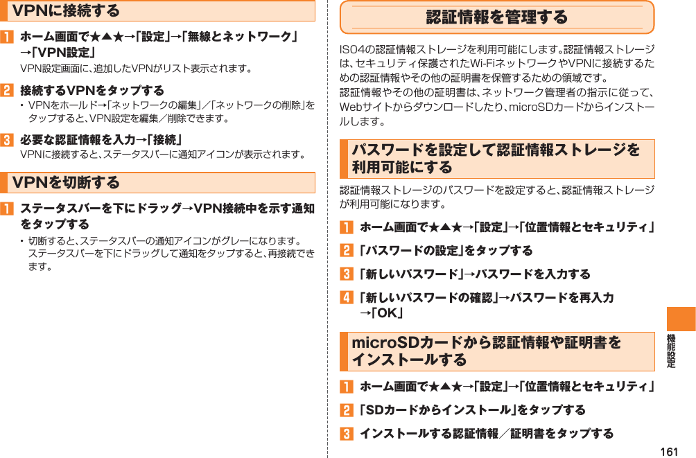 161VPNに接続する󱈠  ホーム画面で★▲★→「設定」→「無線とネットワーク」 →「VPN設定」VPN設定画面に、追加したVPNがリスト表示されます。󱈢  接続するVPNをタップする•  VPNをホールド→「ネットワークの編集」／「ネットワークの削除」をタップすると、VPN設定を編集／削除できます。󱈤  必要な認証情報を入力→「接続」VPNに接続すると、ステータスバーに通知アイコンが表示されます。VPNを切断する󱈠  ステータスバーを下にドラッグ→VPN接続中を示す通知をタップする•  切断すると、ステータスバーの通知アイコンがグレーになります。  ステータスバーを下にドラッグして通知をタップすると、再接続できます。認証情報を管理するIS04の認証情報ストレージを利用可能にします。認証情報ストレージは、セキュリティ保護されたWi-FiネットワークやVPNに接続するための認証情報やその他の証明書を保管するための領域です。認証情報やその他の証明書は、ネットワーク管理者の指示に従って、Webサイトからダウンロードしたり、microSDカードからインストールします。パスワードを設定して認証情報ストレージを利用可能にする認証情報ストレージのパスワードを設定すると、認証情報ストレージが利用可能になります。󱈠  ホーム画面で★▲★→「設定」→「位置情報とセキュリティ」󱈢 「パスワードの設定」をタップする󱈤 「新しいパスワード」→パスワードを入力する󱈦 「新しいパスワードの確認」→パスワードを再入力 →「OK」microSDカードから認証情報や証明書を インストールする󱈠  ホーム画面で★▲★→「設定」→「位置情報とセキュリティ」󱈢 「SDカードからインストール」をタップする󱈤  インストールする認証情報／証明書をタップする