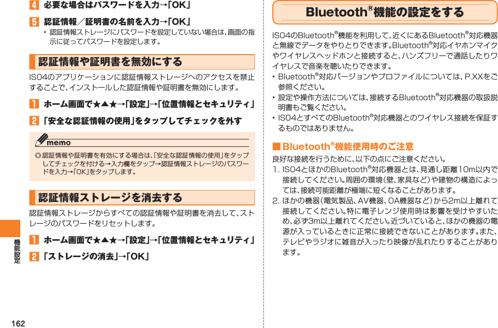 162󱈦  必要な場合はパスワードを入力→「OK」󱈨  認証情報／証明書の名前を入力→「OK」•  認証情報ストレージにパスワードを設定していない場合は、画面の指示に従ってパスワードを設定します。認証情報や証明書を無効にするIS04のアプリケーションに認証情報ストレージへのアクセスを禁止することで、インストールした認証情報や証明書を無効にします。󱈠  ホーム画面で★▲★→「設定」→「位置情報とセキュリティ」󱈢 「安全な認証情報の使用」をタップしてチェックを外す◎ 認証情報や証明書を有効にする場合は、「安全な認証情報の使用」をタップしてチェックを付ける→入力欄をタップ→認証情報ストレージのパスワードを入力→「OK」をタップします。認証情報ストレージを消去する認証情報ストレージからすべての認証情報や証明書を消去して、ストレージのパスワードをリセットします。󱈠  ホーム画面で★▲★→「設定」→「位置情報とセキュリティ」󱈢 「ストレージの消去」→「OK」Bluetooth®機能の設定をするIS04のBluetooth®機能を利用して、近くにあるBluetooth®対応機器と無線でデータをやりとりできます。Bluetooth®対応イヤホンマイクやワイヤレスヘッドホンと接続すると、ハンズフリーで通話したりワイヤレスで音楽を聴いたりできます。• Bluetooth®対応バージョンやプロファイルについては、P.XXをご参照ください。• 設定や操作方法については、接続するBluetooth®対応機器の取扱説明書もご覧ください。• IS04とすべてのBluetooth®対応機器とのワイヤレス接続を保証するものではありません。■ Bluetooth®機能使用時のご注意良好な接続を行うために、以下の点にご注意ください。1. IS04とほかのBluetooth®対応機器とは、見通し距離10m以内で接続してください。周囲の環境（壁、家具など）や建物の構造によっては、接続可能距離が極端に短くなることがあります。2. ほかの機器（電気製品、AV機器、OA機器など）から2m以上離れて接続してください。特に電子レンジ使用時は影響を受けやすいため、必ず3m以上離れてください。近づいていると、ほかの機器の電源が入っているときに正常に接続できないことがあります。また、テレビやラジオに雑音が入ったり映像が乱れたりすることがあります。