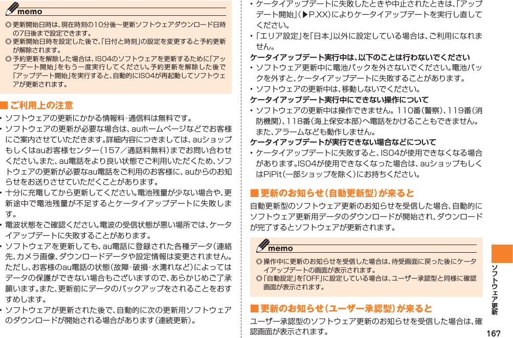 167◎ 更新開始日時は、現在時刻の10分後∼更新ソフトウェアダウンロード日時の7日後まで設定できます。◎ 更新開始日時を設定した後で、「日付と時刻」の設定を変更すると予約更新が解除されます。◎ 予約更新を解除した場合は、IS04のソフトウェアを更新するために「アップデート開始」をもう一度実行してください。予約更新を解除した後で「アップデート開始」を実行すると、自動的にIS04が再起動してソフトウェアが更新されます。■ ご利用上の注意• ソフトウェアの更新にかかる情報料・通信料は無料です。• ソフトウェアの更新が必要な場合は、auホームページなどでお客様にご案内させていただきます。詳細内容につきましては、auショップもしくはauお客様センター（157／通話料無料）までお問い合わせください。また、au電話をより良い状態でご利用いただくため、ソフトウェアの更新が必要なau電話をご利用のお客様に、auからのお知らせをお送りさせていただくことがあります。• 十分に充電してから更新してください。電池残量が少ない場合や、更新途中で電池残量が不足するとケータイアップデートに失敗します。• 電波状態をご確認ください。電波の受信状態が悪い場所では、ケータイアップデートに失敗することがあります。• ソフトウェアを更新しても、au電話に登録された各種データ（連絡先、カメラ画像、ダウンロードデータや設定情報は変更されません。ただし、お客様のau電話の状態（故障・破損・水濡れなど）によってはデータの保護ができない場合もございますので、あらかじめご了承願います。また、更新前にデータのバックアップをされることをおすすめします。• ソフトウェアが更新された後で、自動的に次の更新用ソフトウェアのダウンロードが開始される場合があります（連続更新）。• ケータイアップデートに失敗したときや中止されたときは、「アップデート開始」（▶P.XX）によりケータイアップデートを実行し直してください。• 「エリア設定」を「日本」以外に設定している場合は、ご利用になれません。ケータイアップデート実行中は、以下のことは行わないでください• ソフトウェア更新中に電池パックを外さないでください。電池パックを外すと、ケータイアップデートに失敗することがあります。• ソフトウェアの更新中は、移動しないでください。ケータイアップデート実行中にできない操作について• ソフトウェアの更新中は操作できません。110番（警察）、119番（消防機関）、118番（海上保安本部）へ電話をかけることもできません。  また、アラームなども動作しません。ケータイアップデートが実行できない場合などについて• ケータイアップデートに失敗すると、IS04が使用できなくなる場合があります。IS04が使用できなくなった場合は、auショップもしくはPiPit（一部ショップを除く）にお持ちください。■ 更新のお知らせ（自動更新型）が来ると自動更新型のソフトウェア更新のお知らせを受信した場合、自動的にソフトウェア更新用データのダウンロードが開始され、ダウンロードが完了するとソフトウェアが更新されます。◎ 操作中に更新のお知らせを受信した場合は、待受画面に戻った後にケータイアップデートの画面が表示されます。◎ 「自動設定」を「OFF」に設定している場合は、ユーザー承認型と同様に確認画面が表示されます。■ 更新のお知らせ（ユーザー承認型）が来るとユーザー承認型のソフトウェア更新のお知らせを受信した場合は、確認画面が表示されます。