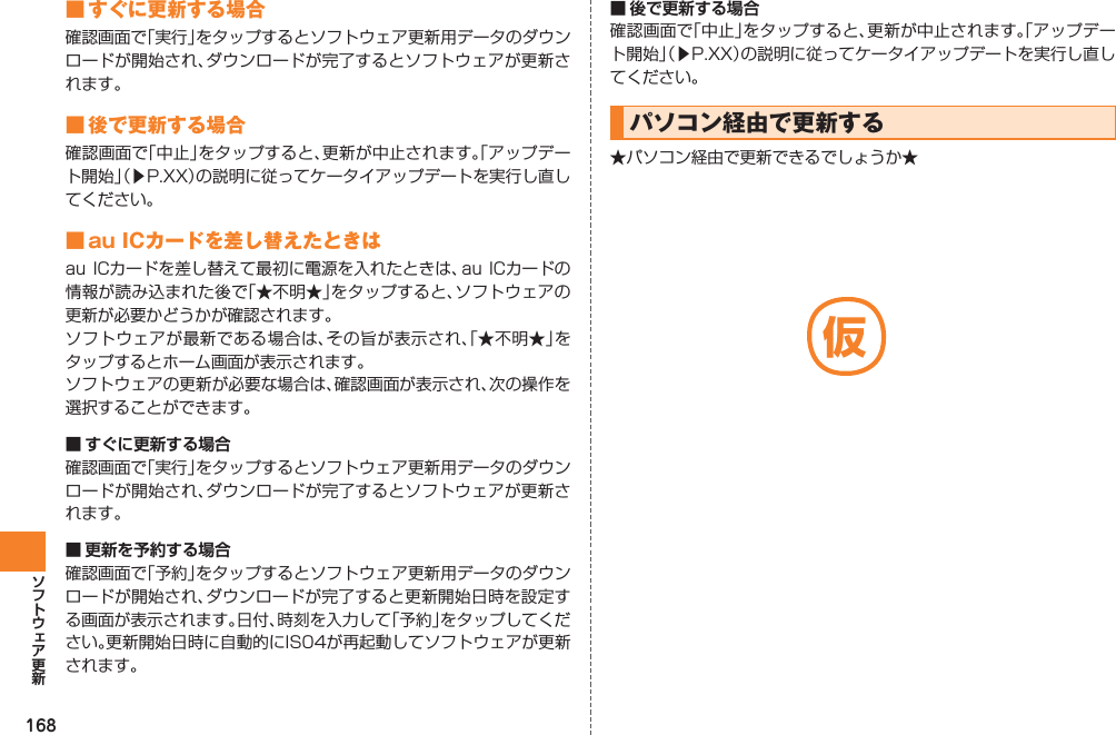 168■ すぐに更新する場合確認画面で「実行」をタップするとソフトウェア更新用データのダウンロードが開始され、ダウンロードが完了するとソフトウェアが更新されます。■ 後で更新する場合確認画面で「中止」をタップすると、更新が中止されます。「アップデート開始」（▶P.XX）の説明に従ってケータイアップデートを実行し直してください。■ au ICカードを差し替えたときはau ICカードを差し替えて最初に電源を入れたときは、au ICカードの情報が読み込まれた後で「★不明★」をタップすると、ソフトウェアの更新が必要かどうかが確認されます。ソフトウェアが最新である場合は、その旨が表示され、「★不明★」をタップするとホーム画面が表示されます。ソフトウェアの更新が必要な場合は、確認画面が表示され、次の操作を選択することができます。■ すぐに更新する場合確認画面で「実行」をタップするとソフトウェア更新用データのダウンロードが開始され、ダウンロードが完了するとソフトウェアが更新されます。■ 更新を予約する場合確認画面で「予約」をタップするとソフトウェア更新用データのダウンロードが開始され、ダウンロードが完了すると更新開始日時を設定する画面が表示されます。日付、時刻を入力して「予約」をタップしてください。更新開始日時に自動的にIS04が再起動してソフトウェアが更新されます。■ 後で更新する場合確認画面で「中止」をタップすると、更新が中止されます。「アップデート開始」（▶P.XX）の説明に従ってケータイアップデートを実行し直してください。パソコン経由で更新する★パソコン経由で更新できるでしょうか★仮