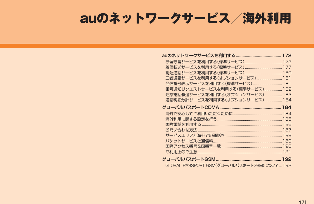 171auのネットワークサービスを利用する .........................................172お留守番サービスを利用する（標準サービス） .................................... 172着信転送サービスを利用する（標準サービス） .................................... 177割込通話サービスを利用する（標準サービス） .................................... 180三者通話サービスを利用する（オプションサービス） ........................181発信番号表示サービスを利用する（標準サービス） ............................ 181番号通知リクエストサービスを利用する（標準サービス） .................182迷惑電話撃退サービスを利用する（オプションサービス） .................183通話明細分計サービスを利用する（オプションサービス） ................. 184グローバルパスポートCDMA ........................................................184海外で安心してご利用いただくために................................................ 184海外利用に関する設定を行う ............................................................... 185国際電話を利用する .............................................................................. 186お問い合わせ方法 .................................................................................. 187サービスエリアと海外での通話料 ....................................................... 188パケットサービスと通信料 ................................................................... 189国際アクセス番号＆国番号一覧 ........................................................... 190ご利用上のご注意 .................................................................................. 191グローバルパスポートGSM ...........................................................192GLOBAL PASSPORT GSM（グローバルパスポートGSM）について ...192auのネットワークサービス／海外利用