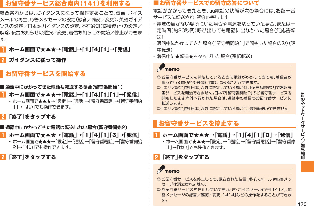 173auお留守番サービス総合案内（141）を利用する総合案内からは、ガイダンスに従って操作することで、伝言・ボイスメールの再生、応答メッセージの設定（録音／確認／変更）、英語ガイダンスの設定／日本語ガイダンスの設定、不在通知（蓄積停止）の設定／解除、伝言お知らせの選択／変更、着信お知らせの開始／停止ができます。󱈠  ホーム画面で★▲★→「電話」→「1」「4」「1」→「発信」󱈢  ガイダンスに従って操作お留守番サービスを開始する■ 通話中にかかってきた電話も転送する場合（留守番開始1）󱈠  ホーム画面で★▲★→「電話」→「1」「4」「1」「1」→「発信」•  ホーム画面で★▲★→「設定」→「通話」→「留守番電話」→「留守番開始1」→「はい」でも操作できます。󱈢 「終了」をタップする■ 通話中にかかってきた電話は転送しない場合（留守番開始2）󱈠  ホーム画面で★▲★→「電話」→「1」「4」「1」「3」→「発信」•  ホーム画面で★▲★→「設定」→「通話」→「留守番電話」→「留守番開始2」→「はい」でも操作できます。󱈢 「終了」をタップする■ お留守番サービスでの留守応答について電話がかかってきたとき、au電話の状態が次の場合には、お留守番サービスに転送され、留守応答します。• 電波の届かない場所にいた場合や電源を切っていた場合、または一定時間（約20秒間）呼び出しても電話に出なかった場合（無応答転送）• 通話中にかかってきた場合（「留守番開始1」で開始した場合のみ）（話中転送）• 着信中に★転送★をタップした場合（選択転送）◎ お留守番サービスを開始しているときに電話がかかってきても、着信音が鳴っている間（約20秒間）は電話に出ることができます。◎ 「エリア設定」を「日本」以外に設定している場合は、「留守番開始2」でお留守番サービスを開始できません。日本で「留守番開始2」のお留守番サービスを開始したまま海外へ行かれた場合は、通話中の着信もお留守番サービスに転送します。◎ 「エリア設定」を「日本」以外に設定している場合は、選択転送ができません。お留守番サービスを停止する󱈠  ホーム画面で★▲★→「電話」→「1」「4」「1」「0」→「発信」• ホーム画面で★▲★→「設定」→「通話」→「留守番電話」→「留守番停止」→「はい」でも操作できます。󱈢 「終了」をタップする◎ お留守番サービスを停止しても、録音された伝言・ボイスメールや応答メッセージは消去されません。◎ お留守番サービスを停止していても、伝言・ボイスメール再生「1417」、応答メッセージの録音／確認／変更「1414」などの操作をすることができます。