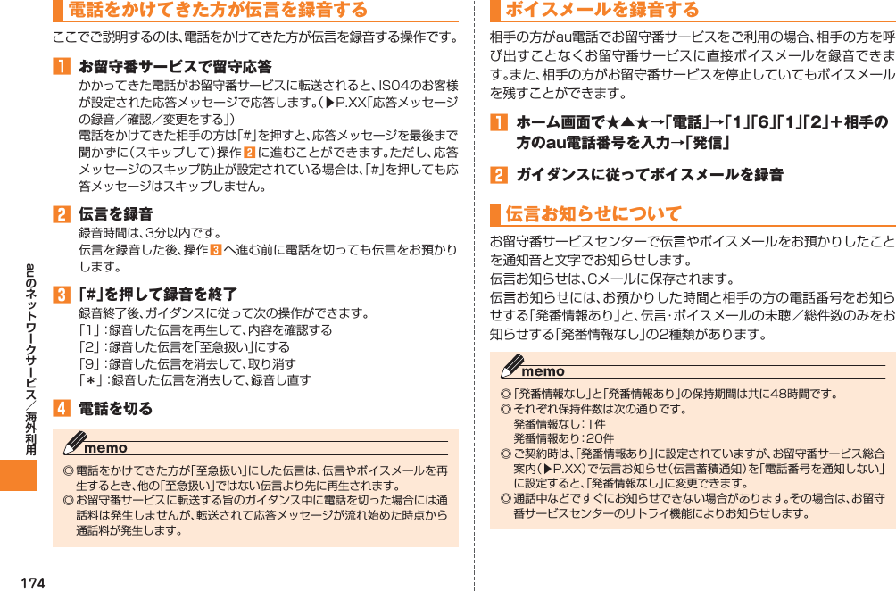 174au電話をかけてきた方が伝言を録音するここでご説明するのは、電話をかけてきた方が伝言を録音する操作です。󱈠  お留守番サービスで留守応答かかってきた電話がお留守番サービスに転送されると、IS04のお客様が設定された応答メッセージで応答します。（▶P.XX「応答メッセージの録音／確認／変更をする」）電話をかけてきた相手の方は「#」を押すと、応答メッセージを最後まで聞かずに（スキップして）操作 󱈢 に進むことができます。ただし、応答メッセージのスキップ防止が設定されている場合は、「#」を押しても応答メッセージはスキップしません。󱈢  伝言を録音録音時間は、3分以内です。伝言を録音した後、操作 󱈤 へ進む前に電話を切っても伝言をお預かりします。󱈤 「#」を押して録音を終了録音終了後、ガイダンスに従って次の操作ができます。「1」：録音した伝言を再生して、内容を確認する「2」：録音した伝言を「至急扱い」にする「9」：録音した伝言を消去して、取り消す「＊」：録音した伝言を消去して、録音し直す󱈦  電話を切る◎ 電話をかけてきた方が「至急扱い」にした伝言は、伝言やボイスメールを再生するとき、他の「至急扱い」ではない伝言より先に再生されます。◎ お留守番サービスに転送する旨のガイダンス中に電話を切った場合には通話料は発生しませんが、転送されて応答メッセージが流れ始めた時点から通話料が発生します。ボイスメールを録音する相手の方がau電話でお留守番サービスをご利用の場合、相手の方を呼び出すことなくお留守番サービスに直接ボイスメールを録音できます。また、相手の方がお留守番サービスを停止していてもボイスメールを残すことができます。󱈠  ホーム画面で★▲★→「電話」→「1」「6」「1」「2」＋相手の方のau電話番号を入力→「発信」󱈢  ガイダンスに従ってボイスメールを録音伝言お知らせについてお留守番サービスセンターで伝言やボイスメールをお預かりしたことを通知音と文字でお知らせします。伝言お知らせは、Cメールに保存されます。伝言お知らせには、お預かりした時間と相手の方の電話番号をお知らせする「発番情報あり」と、伝言・ボイスメールの未聴／総件数のみをお知らせする「発番情報なし」の2種類があります。◎ 「発番情報なし」と「発番情報あり」の保持期間は共に48時間です。◎ それぞれ保持件数は次の通りです。  発番情報なし：1件  発番情報あり：20件◎ ご契約時は、「発番情報あり」に設定されていますが、お留守番サービス総合案内（▶P.XX）で伝言お知らせ（伝言蓄積通知）を「電話番号を通知しない」に設定すると、「発番情報なし」に変更できます。◎ 通話中などですぐにお知らせできない場合があります。その場合は、お留守番サービスセンターのリトライ機能によりお知らせします。