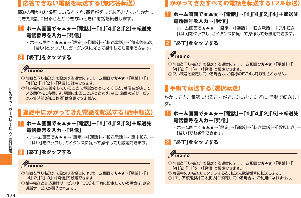178au応答できない電話を転送する（無応答転送）電波の届かない場所にいるときや、電源が切ってあるときなど、かかってきた電話に出ることができないときに電話を転送します。󱈠  ホーム画面で★▲★→「電話」→「1」「4」「2」「2」＋転送先電話番号を入力→「発信」• ホーム画面で★▲★→「設定」→「通話」→「転送電話」→「無応答転送」→「はい」をタップし、ガイダンスに従って操作しても設定できます。󱈢 「終了」をタップする◎ 前回と同じ転送先を設定する場合には、ホーム画面で★▲★→「電話」→「1」「4」「2」「1」「2」→「発信」で設定できます。◎ 無応答転送を設定しているときに電話がかかってくると、着信音が鳴っている間（約20秒間）は、電話に出ることができます。なお、着信転送サービスの応答時間（約20秒間）は変更できません。通話中にかかってきた電話を転送する（話中転送）󱈠  ホーム画面で★▲★→「電話」→「1」「4」「2」「3」＋転送先電話番号を入力→「発信」• ホーム画面で★▲★→「設定」→「通話」→「転送電話」→「話中転送」→「はい」をタップし、ガイダンスに従って操作しても設定できます。󱈢 「終了」をタップする◎ 前回と同じ転送先を設定する場合には、ホーム画面で★▲★→「電話」→「1」「4」「2」「1」「3」→「発信」で設定できます。◎ 話中転送と割込通話サービス（▶P.XX）を同時に設定している場合は、割込通話サービスが優先されます。かかってきたすべての電話を転送する（フル転送）󱈠  ホーム画面で★▲★→「電話」→「1」「4」「2」「4」＋転送先電話番号を入力→「発信」• ホーム画面で★▲★→「設定」→「通話」→「転送電話」→「フル転送」→「はい」をタップし、ガイダンスに従って操作しても設定できます。󱈢 「終了」をタップする◎ 前回と同じ転送先を設定する場合には、ホーム画面で★▲★→「電話」→「1」「4」「2」「1」「4」→「発信」で設定できます。◎ フル転送を設定している場合は、お客様のIS04は呼び出されません。手動で転送する（選択転送）かかってきた電話に出ることができないときなどに、手動で転送します。󱈠  ホーム画面で★▲★→「電話」→「1」「4」「2」「5」＋転送先電話番号を入力→「発信」• ホーム画面で★▲★→「設定」→「通話」→「転送電話」→「選択転送」→「はい」でも操作できます。󱈢 「終了」をタップする◎ 前回と同じ転送先を設定する場合には、ホーム画面で★▲★→「電話」→「1」「4」「2」「1」「5」→「発信」で設定できます。◎ 着信中に★転送★をタップすると、転送先電話番号に転送します。◎ 「エリア設定」を「日本」以外に設定している場合は、ご利用になれません。