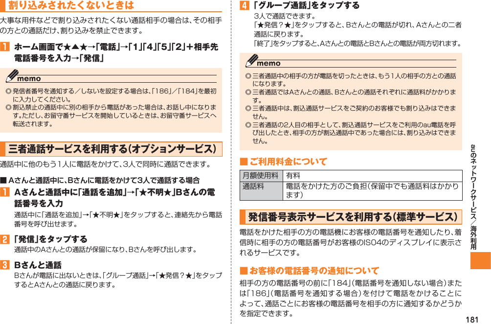181au割り込みされたくないときは大事な用件などで割り込みされたくない通話相手の場合は、その相手の方との通話だけ、割り込みを禁止できます。󱈠  ホーム画面で★▲★→「電話」→「1」「4」「5」「2」＋相手先電話番号を入力→「発信」◎ 発信者番号を通知する／しないを設定する場合は、「186」／「184」を最初に入力してください。◎ 割込禁止の通話中に別の相手から電話があった場合は、お話し中になります。ただし、お留守番サービスを開始しているときは、お留守番サービスへ転送されます。三者通話サービスを利用する（オプションサービス）通話中に他のもう1人に電話をかけて、3人で同時に通話できます。■ Aさんと通話中に、Bさんに電話をかけて3人で通話する場合󱈠  Aさんと通話中に「通話を追加」→「★不明★」Bさんの電話番号を入力通話中に「通話を追加」→「★不明★」をタップすると、連絡先から電話番号を呼び出せます。󱈢 「発信」をタップする通話中のAさんとの通話が保留になり、Bさんを呼び出します。󱈤  Bさんと通話Bさんが電話に出ないときは、「グループ通話」→「★発信？★」をタップするとAさんとの通話に戻ります。󱈦 「グループ通話」をタップする3人で通話できます。「★発信？★」をタップすると、Bさんとの電話が切れ、Aさんとの二者通話に戻ります。「終了」をタップすると、Aさんとの電話とBさんとの電話が両方切れます。◎ 三者通話中の相手の方が電話を切ったときは、もう1人の相手の方との通話になります。◎ 三者通話ではAさんとの通話、Bさんとの通話それぞれに通話料がかかります。◎ 三者通話中は、割込通話サービスをご契約のお客様でも割り込みはできません。◎ 三者通話の2人目の相手として、割込通話サービスをご利用のau電話を呼び出したとき、相手の方が割込通話中であった場合には、割り込みはできません。■ ご利用料金について月額使用料 有料通話料 電話をかけた方のご負担（保留中でも通話料はかかります）発信番号表示サービスを利用する（標準サービス）電話をかけた相手の方の電話機にお客様の電話番号を通知したり、着信時に相手の方の電話番号がお客様のIS04のディスプレイに表示されるサービスです。■ お客様の電話番号の通知について相手の方の電話番号の前に「184」（電話番号を通知しない場合）または「186」（電話番号を通知する場合）を付けて電話をかけることによって、通話ごとにお客様の電話番号を相手の方に通知するかどうかを指定できます。