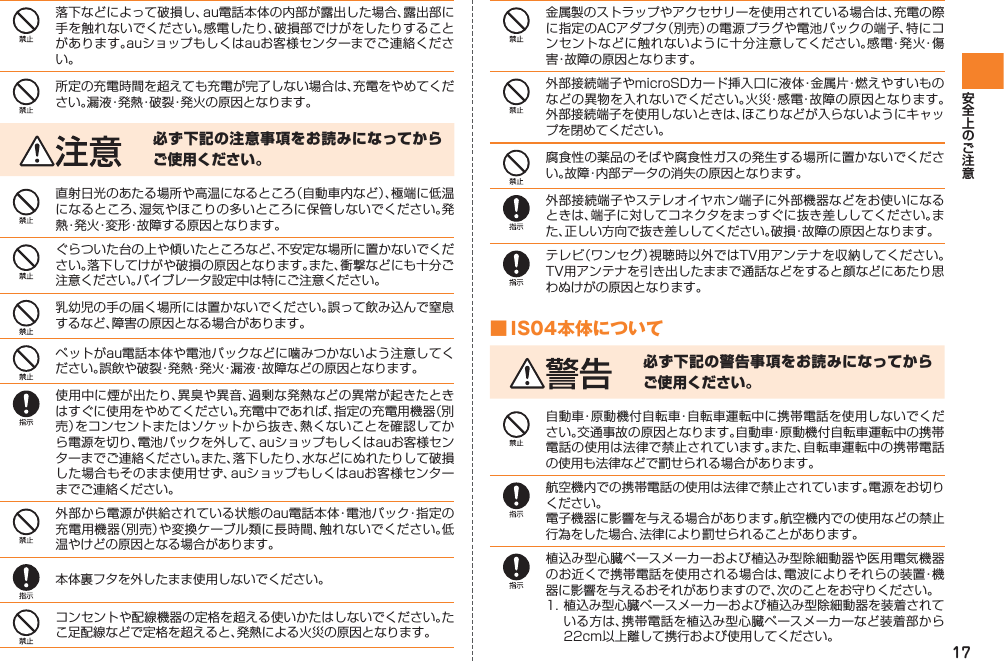 17落下などによって破損し、au電話本体の内部が露出した場合、露出部に手を触れないでください。感電したり、破損部でけがをしたりすることがあります。auショップもしくはauお客様センターまでご連絡ください。所定の充電時間を超えても充電が完了しない場合は、充電をやめてください。漏液・発熱・破裂・発火の原因となります。必ず下記の注意事項をお読みになってからご使用ください。直射日光のあたる場所や高温になるところ（自動車内など）、極端に低温になるところ、湿気やほこりの多いところに保管しないでください。発熱・発火・変形・故障する原因となります。ぐらついた台の上や傾いたところなど、不安定な場所に置かないでください。落下してけがや破損の原因となります。また、衝撃などにも十分ご注意ください。バイブレータ設定中は特にご注意ください。乳幼児の手の届く場所には置かないでください。誤って飲み込んで窒息するなど、障害の原因となる場合があります。ペットがau電話本体や電池パックなどに噛みつかないよう注意してください。誤飲や破裂・発熱・発火・漏液・故障などの原因となります。使用中に煙が出たり、異臭や異音、過剰な発熱などの異常が起きたときはすぐに使用をやめてください。充電中であれば、指定の充電用機器（別売）をコンセントまたはソケットから抜き、熱くないことを確認してから電源を切り、電池パックを外して、auショップもしくはauお客様センターまでご連絡ください。また、落下したり、水などにぬれたりして破損した場合もそのまま使用せず、auショップもしくはauお客様センターまでご連絡ください。外部から電源が供給されている状態のau電話本体・電池パック・指定の充電用機器（別売）や変換ケーブル類に長時間、触れないでください。低温やけどの原因となる場合があります。本体裏フタを外したまま使用しないでください。コンセントや配線機器の定格を超える使いかたはしないでください。たこ足配線などで定格を超えると、発熱による火災の原因となります。金属製のストラップやアクセサリーを使用されている場合は、充電の際に指定のACアダプタ（別売）の電源プラグや電池パックの端子、特にコンセントなどに触れないように十分注意してください。感電・発火・傷害・故障の原因となります。外部接続端子やmicroSDカード挿入口に液体・金属片・燃えやすいものなどの異物を入れないでください。火災・感電・故障の原因となります。外部接続端子を使用しないときは、ほこりなどが入らないようにキャップを閉めてください。腐食性の薬品のそばや腐食性ガスの発生する場所に置かないでください。故障・内部データの消失の原因となります。外部接続端子やステレオイヤホン端子に外部機器などをお使いになるときは、端子に対してコネクタをまっすぐに抜き差ししてください。また、正しい方向で抜き差ししてください。破損・故障の原因となります。テレビ（ワンセグ）視聴時以外ではTV用アンテナを収納してください。TV用アンテナを引き出したままで通話などをすると顔などにあたり思わぬけがの原因となります。■ IS04本体について必ず下記の警告事項をお読みになってからご使用ください。自動車・原動機付自転車・自転車運転中に携帯電話を使用しないでください。交通事故の原因となります。自動車・原動機付自転車運転中の携帯電話の使用は法律で禁止されています。また、自転車運転中の携帯電話の使用も法律などで罰せられる場合があります。航空機内での携帯電話の使用は法律で禁止されています。電源をお切りください。電子機器に影響を与える場合があります。航空機内での使用などの禁止行為をした場合、法律により罰せられることがあります。植込み型心臓ペースメーカーおよび植込み型除細動器や医用電気機器のお近くで携帯電話を使用される場合は、電波によりそれらの装置・機器に影響を与えるおそれがありますので、次のことをお守りください。1. 植込み型心臓ペースメーカーおよび植込み型除細動器を装着されている方は、携帯電話を植込み型心臓ペースメーカーなど装着部から22cm以上離して携行および使用してください。