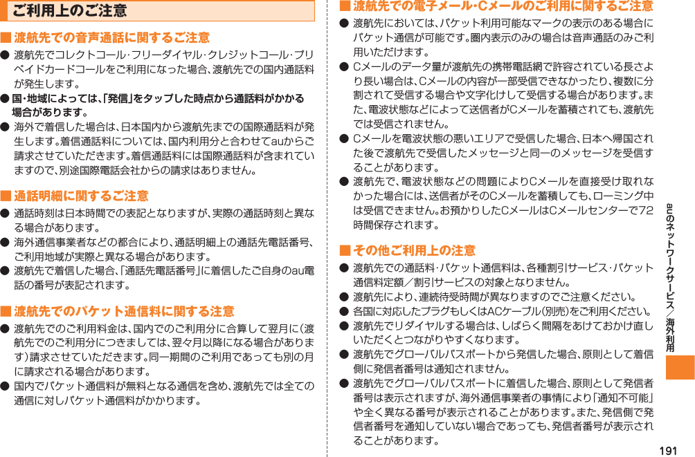 191auご利用上のご注意■ 渡航先での音声通話に関するご注意● 渡航先でコレクトコール・フリーダイヤル・クレジットコール・プリペイドカードコールをご利用になった場合、渡航先での国内通話料が発生します。● 国・地域によっては、「発信」をタップした時点から通話料がかかる場合があります。● 海外で着信した場合は、日本国内から渡航先までの国際通話料が発生します。着信通話料については、国内利用分と合わせてauからご請求させていただきます。着信通話料には国際通話料が含まれていますので、別途国際電話会社からの請求はありません。■ 通話明細に関するご注意● 通話時刻は日本時間での表記となりますが、実際の通話時刻と異なる場合があります。● 海外通信事業者などの都合により、通話明細上の通話先電話番号、ご利用地域が実際と異なる場合があります。● 渡航先で着信した場合、「通話先電話番号」に着信したご自身のau電話の番号が表記されます。■ 渡航先でのパケット通信料に関する注意● 渡航先でのご利用料金は、国内でのご利用分に合算して翌月に（渡航先でのご利用分につきましては、翌々月以降になる場合があります）請求させていただきます。同一期間のご利用であっても別の月に請求される場合があります。● 国内でパケット通信料が無料となる通信を含め、渡航先では全ての通信に対しパケット通信料がかかります。■ 渡航先での電子メール・Cメールのご利用に関するご注意● 渡航先においては、パケット利用可能なマークの表示のある場合にパケット通信が可能です。圏内表示のみの場合は音声通話のみご利用いただけます。● Cメールのデータ量が渡航先の携帯電話網で許容されている長さより長い場合は、Cメールの内容が一部受信できなかったり、複数に分割されて受信する場合や文字化けして受信する場合があります。また、電波状態などによって送信者がCメールを蓄積されても、渡航先では受信されません。● Cメールを電波状態の悪いエリアで受信した場合、日本へ帰国された後で渡航先で受信したメッセージと同一のメッセージを受信することがあります。● 渡航先で、電波状態などの問題によりCメールを直接受け取れなかった場合には、送信者がそのCメールを蓄積しても、ローミング中は受信できません。お預かりしたCメールはCメールセンターで72時間保存されます。■ その他ご利用上の注意● 渡航先での通話料・パケット通信料は、各種割引サービス・パケット通信料定額／割引サービスの対象となりません。● 渡航先により、連続待受時間が異なりますのでご注意ください。● 各国に対応したプラグもしくはACケーブル（別売）をご利用ください。● 渡航先でリダイヤルする場合は、しばらく間隔をあけておかけ直しいただくとつながりやすくなります。● 渡航先でグローバルパスポートから発信した場合、原則として着信側に発信者番号は通知されません。● 渡航先でグローバルパスポートに着信した場合、原則として発信者番号は表示されますが、海外通信事業者の事情により「通知不可能」や全く異なる番号が表示されることがあります。また、発信側で発信者番号を通知していない場合であっても、発信者番号が表示されることがあります。