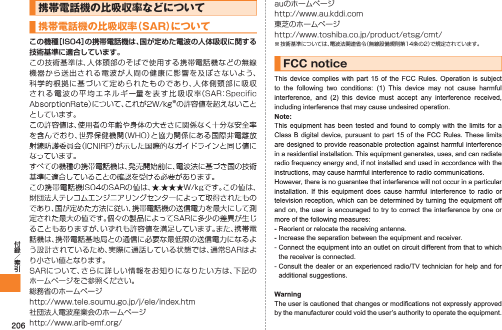206携帯電話機の比吸収率などについて携帯電話機の比吸収率（SAR）についてこの機種［IS04］の携帯電話機は、国が定めた電波の人体吸収に関する技術基準に適合しています。この技術基準は、人体頭部のそばで使用する携帯電話機などの無線機器から送出される電波が人間の健康に影響を及ぼさないよう、科学的根拠に基づいて定められたものであり、人体側頭部に吸収される電波の平均エネルギー量を表す比吸収率（SAR：Specific AbsorptionRate）について、これが2W/kg※の許容値を超えないこととしています。この許容値は、使用者の年齢や身体の大きさに関係なく十分な安全率を含んでおり、世界保健機関（WHO）と協力関係にある国際非電離放射線防護委員会（ICNIRP）が示した国際的なガイドラインと同じ値になっています。すべての機種の携帯電話機は、発売開始前に、電波法に基づき国の技術基準に適合していることの確認を受ける必要があります。この携帯電話機IS04のSARの値は、★.★★★W/kgです。この値は、財団法人テレコムエンジニアリングセンターによって取得されたものであり、国が定めた方法に従い、携帯電話機の送信電力を最大にして測定された最大の値です。個々の製品によってSARに多少の差異が生じることもありますが、いずれも許容値を満足しています。また、携帯電話機は、携帯電話基地局との通信に必要な最低限の送信電力になるよう設計されているため、実際に通話している状態では、通常SARはより小さい値となります。SARについて、さらに詳しい情報をお知りになりたい方は、下記のホームページをご参照ください。総務省のホームページhttp://www.tele.soumu.go.jp/j/ele/index.htm社団法人電波産業会のホームページhttp://www.arib-emf.org/auのホームページhttp://www.au.kddi.com東芝のホームページhttp://www.toshiba.co.jp/product/etsg/cmt/※ 技術基準については、電波法関連省令（無線設備規則第14条の2）で規定されています。FCC noticeThis device complies with part 15 of the FCC Rules. Operation is subject to the following two conditions: (1) This device may not cause harmful interference, and (2) this device must accept any interference received, including interference that may cause undesired operation.Note:This equipment has been tested and found to comply with the limits for a Class B digital device, pursuant to part 15 of the FCC Rules. These limits are designed to provide reasonable protection against harmful interference in a residential installation. This equipment generates, uses, and can radiate radio frequency energy and, if not installed and used in accordance with the instructions, may cause harmful interference to radio communications.However, there is no guarantee that interference will not occur in a particular installation. If this equipment does cause harmful interference to radio or television reception, which can be determined by turning the equipment off and on, the user is encouraged to try to correct the interference by one or more of the following measures:- Reorient or relocate the receiving antenna.- Increase the separation between the equipment and receiver.- Connect the equipment into an outlet on circuit different from that to which the receiver is connected.- Consult the dealer or an experienced radio/TV technician for help and for additional suggestions.WarningThe user is cautioned that changes or modifications not expressly approved by the manufacturer could void the user’s authority to operate the equipment.