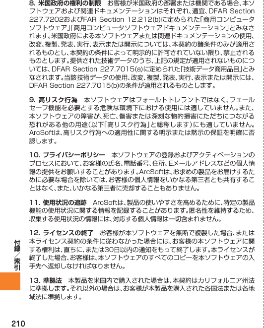 2108. 米国政府の権利の制限 お客様が米国政府の部署または機関である場合、本ソフトウェアおよび関連ドキュメンテーションはそれぞれ、適宜、DFAR Section 227.7202およびFAR Section 12.212(b)に定められた「商用コンピュータソフトウェア」「商用コンピュータソフトウェアドキュメンテーション」とみなされます。米国政府による本ソフトウェアまたは関連ドキュメンテーションの使用、改変、複製、発表、実行、表示または開示については、本契約の諸条件のみが適用されるものとし、本契約の条件によって明示的に許可されていない限り、禁止されるものとします。提供された技術データのうち、上記の規定が適用されないものについては、DFAR Section 227.7015(a)に定められた「技術データ商用品目」とみなされます。当該技術データの使用、改変、複製、発表、実行、表示または開示には、DFAR Section 227.7015(b)の条件が適用されるものとします。9. 高リスク行為 本ソフトウェアはフォールトトレラントではなく、フェールセーフ機能を必要とする危険な環境下における使用には適していません｡また、本ソフトウェアの障害が、死亡、傷害または深刻な物的損害にただちにつながる恐れがある他の用途（以下「高リスク行為」と総称します）にも適していません。ArcSoftは、高リスク行為への適用性に関する明示または黙示の保証を明確に否認します。10. プライバシーポリシー 本ソフトウェアの登録およびアクティベーションのプロセスにおいて、お客様の氏名、電話番号、住所、Eメールアドレスなどの個人情報の提供をお願いすることがあります。ArcSoftは、お求めの製品をお届けするために必要な場合を除いては、お客様の個人情報をいかなる第三者とも共有することはなく、また、いかなる第三者に売却することもありません。11. 使用状況の追跡 ArcSoftは、製品の使いやすさを高めるために、特定の製品機能の使用状況に関する情報を記録することがあります。匿名性を維持するため、収集する使用状況の情報には、対応する個人情報は一切含まれません。12. ライセンスの終了 お客様が本ソフトウェアを無断で複製した場合、または本ライセンス契約の条件に従わなかった場合には、お客様の本ソフトウェアに関する権利は、直ちに、または30日以内の通知をもって終了します。本ライセンスが終了した場合、お客様は、本ソフトウェアのすべてのコピーを本ソフトウェアの入手先へ返却しなければなりません。13.  準拠法 本製品を米国内で購入された場合は、本契約はカリフォルニア州法に準拠します。それ以外の場合は、お客様が本製品を購入された各国法または各地域法に準拠します。
