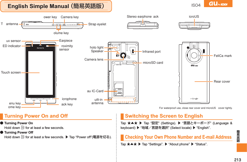 213IS04Turning Power On and Off●Turning Power OnHold down C for at least a few seconds.●Turning Power OffHold down C for at least a few seconds. ▶ Tap “Power off”(電源を切る).Switching the Screen to EnglishTap  ★▲★ ▶ Tap “設定” (Settings). ▶ “言語とキーボード” (Language &amp; keyboard) ▶ “地域／言語を選択” (Select locale) ▶ “English”.Checking Your Own Phone Number and E-mail AddressTap ★▲★ ▶ Tap “Settings”. ▶ “About phone” ▶ “Status”.microSD cardRear coverFeliCa markau IC-CardInfrared portCamera lensuilt-inantennahoto lightSpeakerTouch screenED indicatorux sensorroximitysensorEarpieceenu key ack keyicrophoneome keyower key Stereo earphone  ack icroUST  antennaCamera keyolume keyStrap eyelet For waterproof use, close rear cover and microUS  cover tightly.English Simple Manual （簡易英語版）