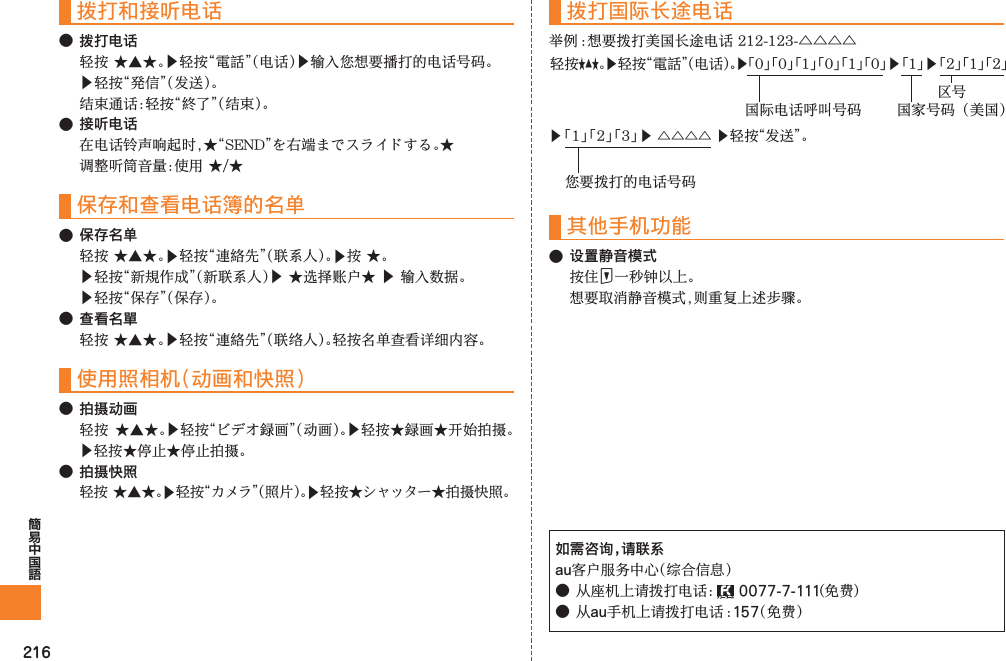 216拨打和接听电话● 拨打电话▶󰗄󰙑▶▶󲗃 󰦕● 接听电话  保存和查看电话簿的名单● 保存名单 ▶󰜚󰝩▶▶󰘳▶▶▶● 查看名單 ▶󰜚󰝩使用照相机（动画和快照）● 拍摄动画 ▶󰝍▶󰝍▶● 拍摄快照 ▶▶󰸤拨打国际长途电话△△△△其他手机功能● 设置静音模式F 如需咨询，请联系au●󰔥0077-7-111●au157▶ 「1」 「2」 「3」 ▶ △△△△ ▶轻按“发送”。您要拨打的电话号码轻按★▲★。▶轻按“電話”（电话）。▶「0」 「0」 「1」 「0」 「1」 「0」 ▶ 「1」 ▶ 「2」 「1」 「2」国际电话呼叫号码 国家号码（美国）区号