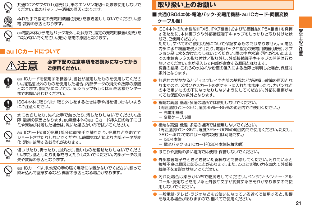 21共通DCアダプタ01（別売）は、車のエンジンを切ったまま使用しないでください。車のバッテリー消耗の原因となります。ぬれた手で指定の充電用機器（別売）を抜き差ししないでください。感電・故障の原因となります。au電話本体から電池パックを外した状態で、指定の充電用機器（別売）をつながないでください。発火・感電の原因となります。■ au ICカードについて必ず下記の注意事項をお読みになってからご使用ください。au ICカードを使用する機器は、当社が指定したものを使用してください。指定品以外のものを使用した場合、内部データの消失や故障の原因となります。指定品については、auショップもしくはauお客様センターまでお問い合わせください。IS04本体に取り付け・取り外しをするときは手や指を傷つけないようにご注意ください。水にぬらしたり、ぬれた手で触ったり、汚したりしないでください。故障・破損の原因となります。au電話本体のau ICカード挿入口の端子にゴミや異物が付着した場合は、乾いた柔らかい布で拭いてください。au ICカードのIC（金属）部分に直接手で触れたり、金属などをあててショートさせたりしないでください。静電気などにより内部データが変化・消失・故障するおそれがあります。傷つけたり、折ったり、曲げたり、重いものを載せたりしないでください。また、落としたり衝撃を与えたりしないでください。内部データの消失や故障の原因となります。au ICカードは、乳幼児の手の届く場所には置かないでください。誤って飲み込んで窒息するなど、傷害の原因となる場合があります。取り扱い上のお願い■ 共通（IS04本体・電池パック・充電用機器・au ICカード・同梱変換ケーブル類）● IS04本体の防水性能（IPX5、IPX7相当）および防塵性能（IP5X相当）を発揮するために、本体裏フタや外部接続端子キャップをしっかりと取り付けた状態で、ご使用ください。  ただし、すべてのご使用状況について保証するものではありません。au電話内部に水や粉塵を侵入させたり、電池パックや指定の充電用機器（別売）、オプション品に水をかけたりしないでください。雨の中や水滴・汚れがついたままでの本体裏フタの取り付け／取り外し、外部接続端子キャップの開閉は行わないでください。水が浸入して内部が腐食する原因となります。  調査の結果、これらの水ぬれや粉塵の侵入による故障と判明した場合、保証対象外となります。● 無理な力がかかるとディスプレイや内部の基板などが破損し故障の原因となりますので、ズボンやスカートのポケットに入れたまま座ったり、カバンなどの中で重いものの下になったりしないようにしてください。外部に損傷がなくても保証の対象外となります。● 極端な高温・低温・多湿の場所では使用しないでください。  （周囲温度5℃∼35℃、湿度35%∼85%の範囲内でご使用ください。）− 充電用機器− 変換ケーブル類● 極端な高温・低温・多湿の場所では使用しないでください。  （周囲温度5℃∼35℃、湿度35%∼90%の範囲内でご使用ください。ただし、36℃∼40℃であれば一時的な使用は可能です。）− IS04本体− 電池パック・au ICカード（IS04本体装着状態）● ほこりや振動の多い場所では使用・保管しないでください。● 外部接続端子をときどき乾いた綿棒などで掃除してください。汚れていると接触不良の原因となることがあります。また、このとき強い力を加えて外部接続端子を変形させないでください。● 汚れた場合は柔らかい布で乾拭きしてください。ベンジン・シンナー・アルコール・洗剤などを用いると外装や文字が変質するおそれがありますので使用しないでください。● 一般電話・テレビ・ラジオなどをお使いになっている近くで使用すると、影響を与える場合がありますので、離れてご使用ください。