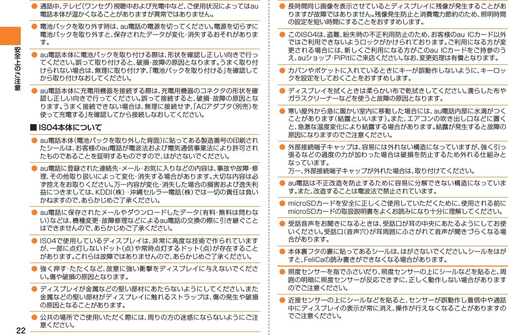 22● 通話中、テレビ（ワンセグ）視聴中および充電中など、ご使用状況によってはau電話本体が温かくなることがありますが異常ではありません。● 電池パックを取り外す時は、au電話の電源を切ってください。電源を切らずに電池パックを取り外すと、保存されたデータが変化・消失するおそれがあります。● au電話本体に電池パックを取り付ける際は、形状を確認し正しい向きで行ってください。誤って取り付けると、破損・故障の原因となります。うまく取り付けられない場合は、無理に取り付けず、「電池パックを取り付ける」を確認してから取り付けなおしてください。● au電話本体に充電用機器を接続する際は、充電用機器のコネクタの形状を確認し正しい向きで行ってください。誤って接続すると、破損・故障の原因となります。うまく接続できない場合は、無理に接続せず、「ACアダプタ（別売）を使って充電する」を確認してから接続しなおしてください。■ IS04本体について● au電話本体（電池パックを取り外した背面）に貼ってある製造番号の印刷されたシールは、お客様のau電話が電波法および電気通信事業法により許可されたものであることを証明するものですので、はがさないでください。● au電話に登録された連絡先・メール・お気に入りなどの内容は、事故や故障・修理、その他取り扱いによって変化・消失する場合があります。大切な内容は必ず控えをお取りください。万一内容が変化・消失した場合の損害および逸失利益につきましては、KDDI（株）・沖縄セルラー電話（株）では一切の責任は負いかねますので、あらかじめご了承ください。● au電話に保存されたメールやダウンロードしたデータ（有料・無料は問わない）などは、機種変更・故障修理などによるau電話の交換の際に引き継ぐことはできませんので、あらかじめご了承ください。● IS04で使用しているディスプレイは、非常に高度な技術で作られていますが、一部に点灯しないドット（点）や常時点灯するドット（点）が存在することがあります。これらは故障ではありませんので、あらかじめご了承ください。● 強く押す・たたくなど、故意に強い衝撃をディスプレイに与えないでください。傷や破損の原因となります。● ディスプレイが金属などの堅い部材にあたらないようにしてください。また金属などの堅い部材がディスプレイに触れるストラップは、傷の発生や破損の原因となることがあります。● 公共の場所でご使用いただく際には、周りの方の迷惑にならないようにご注意ください。● 長時間同じ画像を表示させているとディスプレイに残像が発生することがありますが故障ではありません。残像発生防止と消費電力節約のため、照明時間の設定を短い時間にすることをおすすめします。● このIS04は、盗難、紛失時の不正利用防止のため、お客様のau ICカード以外ではご利用できないようロックがかけられております。ご利用になる方が変更される場合には、新しくご利用になる方がこのau ICカードをご持参のうえ、auショップ・PiPitにご来店ください。なお、変更処理は有償となります。● カバンやポケットに入れているときにキーが誤動作しないように、キーロックを設定をしておくことをおすすめします。● ディスプレイを拭くときは柔らかい布で乾拭きしてください。濡らした布やガラスクリーナーなどを使うと故障の原因となります。● 寒い屋外から急に暖かい室内に移動した場合には、au電話内部に水滴がつくことがあります（結露といいます）。また、エアコンの吹き出し口などに置くと、急激な温度変化により結露する場合があります。結露が発生すると故障の原因になりますのでご注意ください。● 外部接続端子キャップは、容易には外れない構造になっていますが、強く引っ張るなどの過度の力が加わった場合は破損を防止するため外れる仕組みとなっています。  万一、外部接続端子キャップが外れた場合は、取り付けてください。● au電話は不正改造を防止するために容易に分解できない構造になっています。また、改造することは電波法で禁止されています。● microSDカードを安全に正しくご使用していただくために、使用される前にmicroSDカードの取扱説明書をよくお読みになり十分に理解してください。● 受話音声をお聞きになるときは、受話口が耳の中央にあたるようにしてお使いください。受話口（音声穴）が耳周囲にふさがれて音声が聞きづらくなる場合があります。● 本体裏フタの裏に貼ってあるシールは、はがさないでください。シールをはがすと、FeliCaの読み書きができなくなる場合があります。● 照度センサーを指でふさいだり、照度センサーの上にシールなどを貼ると、周囲の明暗に照度センサーが反応できずに、正しく動作しない場合がありますのでご注意ください。● 近接センサーの上にシールなどを貼ると、センサーが誤動作し着信中や通話中にディスプレイの表示が常に消え、操作が行えなくなることがありますのでご注意ください。
