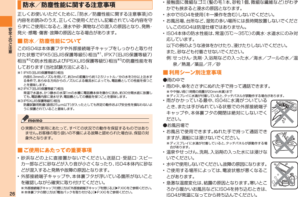 26防水／防塵性能に関する注意事項正しくお使いいただくために、「防水／防塵性能に関する注意事項」の内容をお読みのうえ、正しくご使用ください。記載されている内容を守らずにご使用になると、浸水や砂・異物などの混入の原因となり、発熱・発火・感電・傷害・故障の原因となる場合があります。■ 防水／防塵性能についてこのIS04は本体裏フタや外部接続端子キャップをしっかりと取り付けた状態でIPX5（旧JIS保護等級5）相当※1、IPX7（旧JIS保護等級7）相当※2の防水性能およびIP5X(JIS保護等級5）相当※3の防塵性能を有しております（当社試験方法による）。※1 IPX5（旧JIS保護等級5）相当  内径6.3mmのノズルを用いて、約3mの距離から約12.5リットル／分の水を3分以上注水する条件で、あらゆる方向からのノズルによる噴流水によっても、電話機としての性能を保つことを意味します。※2 IPX7（旧JIS保護等級7）相当  常温で水道水、かつ静水の水深1mの水槽に電話機本体を静かに沈め、約30分間水底に放置しても、電話機内部に浸水せず、電話機としての機能を保つことを意味します。※3 IP5X(JIS保護等級5）相当  防塵試験用粉塵（直径25μm以下）が入ったとしても所定の動作および安全性を損なわないように保護されていること意味します。◎ 実際のご使用にあたって、すべての状況での動作を保証するものではありません。お客様の取り扱いの不備による故障と認められた場合は、保証の対象外となります。■ ご使用にあたっての重要事項• 砂浜などの上に直接置かないでください。送話口・受話口・スピーカー部などに砂などが入り音が小さくなったり、IS04本体内に砂などが混入すると発熱や故障の原因となります。• 外部接続端子キャップや、本体裏フタが浮いている箇所がないことを確認しながら確実に取り付けてください。※ 外部接続端子キャップの閉じ方は「外部接続端子キャップを閉じる」（▶P.XX）をご参照ください。※ 本体裏フタの閉じ方は「電池パックを取り付ける」（▶P.XX）をご参照ください。• 接触面に微細なゴミ（髪の毛1本、砂粒1個、微細な繊維など）がわずかでも挟まると浸水の原因となります。• 水中でIS04を使用（キー操作を含む）しないでください。• お風呂場、台所など、湿気の多い場所には長時間放置しないでください。このIS04は防湿仕様ではありません。• IS04本体の防水性能は、常温（5℃∼35℃）の真水・水道水にのみ対応しています。  以下の例のような液体をかけたり、浸けたりしないでください。  また、砂なども付着させないでください。  例： せっけん・洗剤・入浴剤などの入った水／海水／プールの水／温泉／熱湯／薬品／汗／砂■ 利用シーン別注意事項●雨の中で• 雨の中、傘をささずにぬれた手で持って通話できます。※ やや強い雨（1時間の雨量が20mm未満）まで※ ディスプレイに水滴が付着していると、タッチパネルが誤動作する場合があります。• 雨がかかっている最中、IS04に水滴がついているとき、または手がぬれている状態での外部接続端子キャップや、本体裏フタの開閉は絶対にしないでください。●お風呂場で• お風呂で使用できます。ぬれた手で持って通話できますが、湯船には浸けないでください。※ ディスプレイに水滴が付着していると、タッチパネルが誤動作する場合があります。• 温泉やせっけん、洗剤、入浴剤の入った水には浸けないでください。•  水中で使用しないでください。故障の原因になります。• ご使用する場所によっては、電波状態が悪くなることがあります。• 急激な温度変化は、結露の原因となります。寒いところから暖かいお風呂などにIS04を持ち込むときは、IS04が常温になってから持ち込んでください。