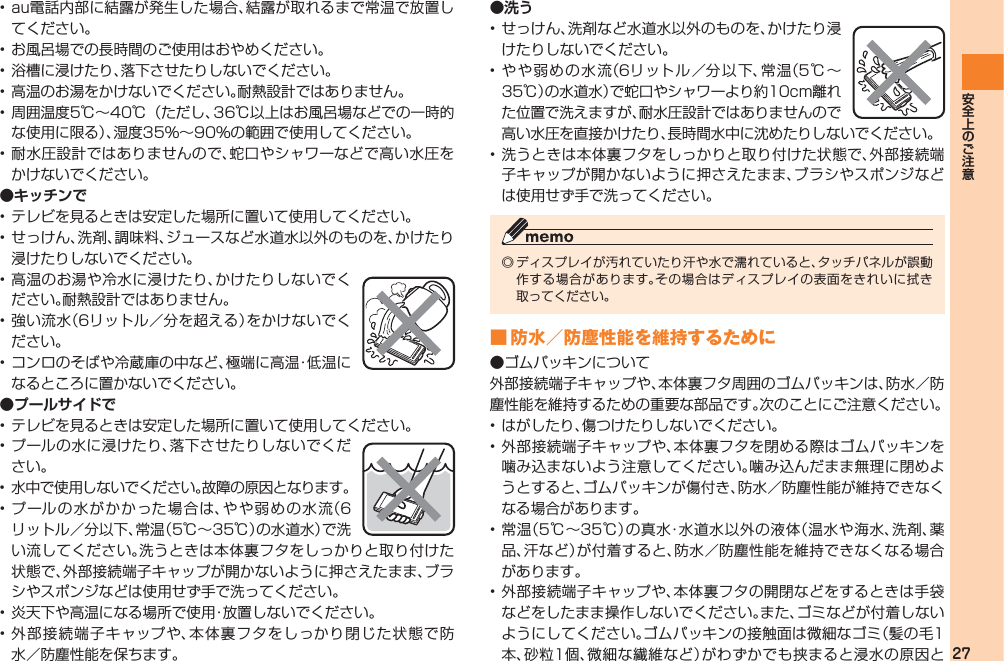 27• au電話内部に結露が発生した場合、結露が取れるまで常温で放置してください。• お風呂場での長時間のご使用はおやめください。• 浴槽に浸けたり、落下させたりしないでください。• 高温のお湯をかけないでください。耐熱設計ではありません。• 周囲温度5℃∼40℃（ただし、36℃以上はお風呂場などでの一時的な使用に限る）、湿度35％∼90％の範囲で使用してください。• 耐水圧設計ではありませんので、蛇口やシャワーなどで高い水圧をかけないでください。●キッチンで• テレビを見るときは安定した場所に置いて使用してください。• せっけん、洗剤、調味料、ジュースなど水道水以外のものを、かけたり浸けたりしないでください。• 高温のお湯や冷水に浸けたり、かけたりしないでください。耐熱設計ではありません。• 強い流水（6リットル／分を超える）をかけないでください。• コンロのそばや冷蔵庫の中など、極端に高温・低温になるところに置かないでください。●プールサイドで• テレビを見るときは安定した場所に置いて使用してください。• プールの水に浸けたり、落下させたりしないでください。•  水中で使用しないでください。故障の原因となります。• プールの水がかかった場合は、やや弱めの水流（6リットル／分以下、常温（5℃∼35℃）の水道水）で洗い流してください。洗うときは本体裏フタをしっかりと取り付けた状態で、外部接続端子キャップが開かないように押さえたまま、ブラシやスポンジなどは使用せず手で洗ってください。• 炎天下や高温になる場所で使用・放置しないでください。• 外部接続端子キャップや、本体裏フタをしっかり閉じた状態で防水／防塵性能を保ちます。●洗う• せっけん、洗剤など水道水以外のものを、かけたり浸けたりしないでください。• やや弱めの水流（6リットル ／分以下、常温（5℃∼35℃）の水道水）で蛇口やシャワーより約10cm離れた位置で洗えますが、耐水圧設計ではありませんので高い水圧を直接かけたり、長時間水中に沈めたりしないでください。• 洗うときは本体裏フタをしっかりと取り付けた状態で、外部接続端子キャップが開かないように押さえたまま、ブラシやスポンジなどは使用せず手で洗ってください。◎ ディスプレイが汚れていたり汗や水で濡れていると、タッチパネルが誤動作する場合があります。その場合はディスプレイの表面をきれいに拭き取ってください。■ 防水／防塵性能を維持するために●ゴムパッキンについて外部接続端子キャップや、本体裏フタ周囲のゴムパッキンは、防水／防塵性能を維持するための重要な部品です。次のことにご注意ください。• はがしたり、傷つけたりしないでください。• 外部接続端子キャップや、本体裏フタを閉める際はゴムパッキンを噛み込まないよう注意してください。噛み込んだまま無理に閉めようとすると、ゴムパッキンが傷付き、防水／防塵性能が維持できなくなる場合があります。• 常温（5℃∼35℃）の真水・水道水以外の液体（温水や海水、洗剤、薬品、汗など）が付着すると、防水／防塵性能を維持できなくなる場合があります。• 外部接続端子キャップや、本体裏フタの開閉などをするときは手袋などをしたまま操作しないでください。また、ゴミなどが付着しないようにしてください。ゴムパッキンの接触面は微細なゴミ（髪の毛1本、砂粒1個、微細な繊維など）がわずかでも挟まると浸水の原因と